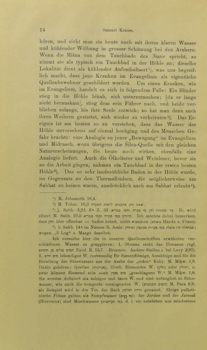 hören; und sieht man sie heute noch mit ihrem klaren Wasser und kühlender Wölbung in grosser Schätzung bei den Arabern. Wenn die Misna von dem Tauchbade des Nazir spricht, so nimmt sie als typisch ein Tauchbad in der Höhle an; dieselbe Lokalität dient als kühlender Aufenthaltsort'), was uns begreif- lich macht, dass jene Kranken im Evangelium als eigentliche Quellenbewohner geschildert werden. Um einen Kranken, wie im Evangelium, handelt es sich in folgendem Falle: Eiu Blinder stieg in die Höhle hinab, sich unterzutauchen; [da er lange nicht herauskam], stieg dem sein Führer nach, und beide ver- blieben solange, bis ihre Seele entwich; so hat man denn auch ihren Weibern gestattet, sich wieder zu verheiraten 2). Das Er- eignis ist am besten so zu verstehen, dass das Wasser der Höhle unversehens auf einmal hochging und den Menschen Ge- fahr brachte: eine Analogie zu jener „Bewegung im Evangehum und Midrasch, wozu übrigens die Siloa-Quelle mit den gleichen Naturerscheinungen, die heute noch wirken, ebenfalls eine Analogie liefert. Auch die Olkelterer und Weinleser, bevor sie an die Arbeit gingen, nahmen ein Tauchbad in der ersten besten Höhle^). Das so sehr landesübliche Baden in der Höhle wurde, im Gegensatz zu den Thermalbädern, die möglicherweise am Sabbat zu heizen waren, ausdrücklich auch am Sabbat erlaubt*}. - ^) M. Jebamoth 16,4. M. Tohar. 10,3 mvan mvi-h )D>j;rte ji»: usw. •'') j. Sabb. 3,2f. 6» Z. 83 unna >em myo 'D \rh n'nnr r;. Ib. wird zitiert M. Sabb. 22,5 Nnnts «cai n-'V'D »na Yn^•\n. Ich möchte dabei bemerken, dass ym hier offenbar = baden heisst, nicht waschen (etwa Hände u. Fnsse). •*) b. Sabb. 14a im Namen R. Assis: i'nnoi paji;n nnyo <D2 j'^jaia rn n^nna»; wegen „3 Log s. Marge daselbst» Ich versuche hier die in unseren Quellenschriften erwähnten ver- schiedenen Wasser zu gruppieren: 1. Obenan steht das ürwasser (vgl. Dinnn p □''jiy n'on Exod. R. 15,7. Brunnen. Andere Stellen s. bei Levy 3,97). 2. D»»n D«a lebendiges W. (notwendig für Samenflüssige, Aussätzige und für die Bereitung des Süsswassers aus der Asche der „roten Kuh): M. Mikw. 1,8. Dahin gehören: Quellen (nuj;D), überh. fliessendes W. (pSn: oder j'^nn). u. zwar können fliessend sein auch j'SiD o'd „geschlagene W. M. Mikw. 1,8. Sie werden definiert als salziges und laues W. und sind untauglich zu Sühn- wasser, wie auch die temporär versiegenden W. (c'aTrnn n'Dn) M. Para 8.9: als Beispiel wird in der Tos. der Bach \\ühtn rrnv genannt. Einige palästi- nische Flüsse gelten als Sumpfwasser (o'sa'B); der Jordan und der Jaiinuk (Hieromax) sind Mischwasser (nunyn >n). d. i. sie entstehen aus mindestens