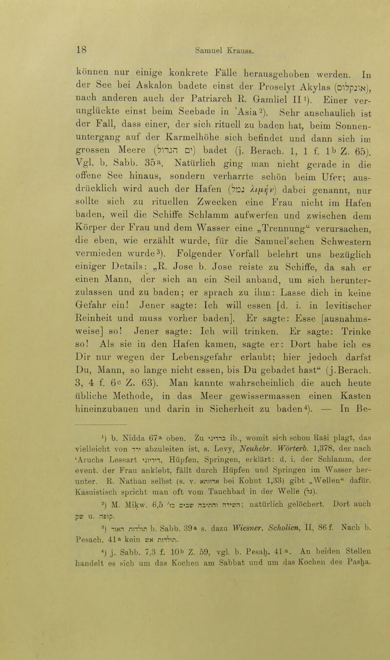 könnea nur einige konkrete Fälle herausgehoben werden. In der See bei Asknlon badete einst der Proselyt Akylas (D','?pjN), nach anderen auch der Patriarch R. Gamliel II i). Einer ver- unglückte einst beim Seebade in 'Asia2). Sehr anschaulich ist der Fall, dass einer, der sich rituell zu baden hat, beim Sonnen- untergang auf der Karmelhöhe sich befindet und dann sich im grossen Meere {bii:r\ D') badet (]. Berach. 1, 1 f. Ib Z. 65). Vgl. b. Sabb. 35a, Natürlich ging man nicht gerade in die offene See hinaus, sondern verharrte schön beim Ufer; aus- drücklich wird auch der Hafen (iü: hfiriv) dabei genannt, nur sollte sich zu rituellen Zwecken eine Frau nicht im Hafen baden, weil die Schiffe Schlamm aufwerfen und zwischen dem Körper der Frau und dem Wasser eine „Trennung verursachen, die eben, wie erzählt wurde, für die Samuel'schen Schwestern vermieden w^urde^). Folgender Vorfall belehrt uns bezüglich einiger Details: „R. Jose b. Jose reiste zu Schiffe, da sah er einen Mann, der sich an ein Seil anband, um sieh herunter- zulassen und zu baden; er sprach zu ihm: Lasse dich in keine Gefahr ein! Jener sagte: Ich will essen [d. i. in levitischer Reinheit und muss vorher baden]. Er sagte: Esse [ausnahms- weise] so! Jener sagte: Ich will trinken. Er sagte: Trinke so! Als sie in den Hafen kamen, sagte er: Dort habe ich es Dir nur wegen der Lebensgefahr erlaubt; hier jedoch darfst Du, Mann, so lange nicht essen, bis Du gebadet hast (j.Berach. 3, 4 f. 6 c Z. 63). Man kannte wahrscheinlich die auch heute übliche Methode, in das Meer gewissermassen einen Kasten hineinzubauen und darin in Sicherheit zu baden-*). — In Be- *) b. Nidda 67^ oben. Zu »jmn ib., womit siih schon ßa§i plagt, das vielleicht von n> abzuleiten ist, s. Levy, Neuhebr. Wörterb. 1,378, der nach 'Aruchs Leseart umn, Hüpfen, Springen, erklärt: d. i. der Schlamm, der event. der Frau anklebt, fällt durch Hüpfen und Springen im Wasser her- unter. R. Nathan selbst (s. v. sninN bei Kohut 1,33) gibt „Wellen dafür. Kasuistisch spricht man oft vom Tauchbad in der Welle (73). M. Mikw. 6.5 'is □»at? nn'nni rn>!rn; natürlich gelöchert. Dort auch pi» u. neip. ) UNn mhm b. Sabb. 89» s. dazu Wicsnei; Scholien, II, 86 f. Nach b. Pesach. 41« kein nnSin. *) j. Sabb. 7,3 f. 10b z. 59, vgl. b. Pesalj. 41». An beiden Stellen handelt es sich um das Kochen am Sabbat und um das Kochen des Pasl|a.