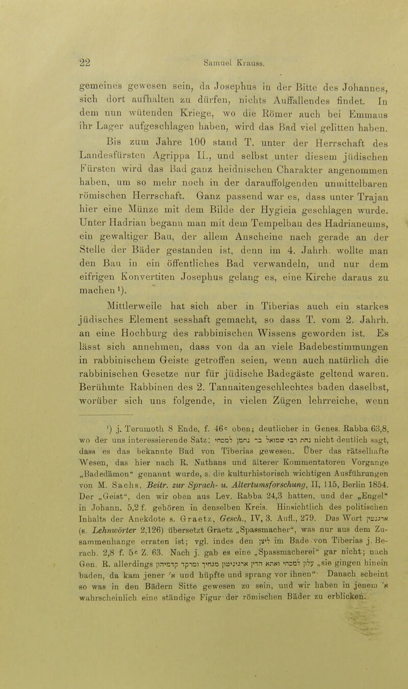 gemeines gewesen sein, du Josephus in der Bitte des Johannes, sich dort aufhalten zu dürfen, nichts Auffallendes findet. In dem nun wüteaden Kriege, wo die Römer auch bei Emmaus ihr Lager aufgeschlagen haben, wird das Bad viel gelitten haben. Bis zum Jahre 100 stand T. unter der Herrschaft des Landesfürsten Agrippa IL, und selbst unter diesem jüdischen Fürsten wird das Bad ganz heidnischen Charakter angenommen haben, um so mehr noch in der darauffolgenden unmittelbaren römischen Herrschaft. Cranz passend war es, dass unter Trajan hier eine Münze mit dem Bilde der Hygieia geschlagen wurde. Unter Hadrian begann mau mit dem Tempelbau des Hadrianeums, ein gewaltiger Bau, der allem Anscheine nach gerade an der Stelle der Bäder gestanden ist, denn im 4. Jahrh. wollte man den Bau in ein öffentliches Bad verwandeln, und nur dem eifrigen Konvertiten Josephus gelang es, eine Kirche daraus zu macheu Mittlerweile hat sich aber in Tiberias auch ein starkes jüdisches Element sesshaft gemacht, so dass T. vom 2. Jahrh. an eine Hochburg des rabbinischen Wissens geworden ist. Es lässt sich annehmen, dass von da an viele Badebestimmungen in rabbinischem Geiste getroffen seien, wenn auch natürlich die rabbinischen Gesetze nur für jüdische Badegäste geltend waren. Berühmte Rabbinen des 2. Tannaitengeschlechtes baden daselbst, worüber sich uns folgende, in vielen Zügen lehrreiche, wenn ') j. Teruinotli 8 Ende, f. 46o oben; deutlicher in Genes. Rabba 63,8, wo der uns interessierende Satz: ^noüh pni -n hamm >3i nn: nicht deutlich sagt, dass es das bekannte Bad von Tiberias f^eweseu. über das rätselhafte Wesen, das hier nach R. Nathans und äLterer Kommentatoren Vorgang^e „Badedämon genannt wurde, s. die kulturhistorisch wichtigen Ausführungen von M. Sachs. Beitr. zur Sprach- u. Altertumsforschung, II, 115, Berlin 1854. Der „Geist, den wir oben aus Lev. Rabba 24,3 hatten, und der „Engel in Johann. 5,2 f. gehören in denselben Kreis. Hinsichtlich des politischen Inhalts der Anekdote s. Graetz, Gesch., IV, 3. Aufl., 279. Das Wort pcjjiN (e. Lehnwörter 2.126) übersetzt Graetz „Spassmacher, was nur aus dem Zu- sammenhange erraten ist; vgl. indes den jX''? im Bade von Tiberias j. ße- rach. 2,8 f. 5c Z. 63. Nach j. gab es eine „Spassmacherei gar nicht; nach Gen. R. allerdings )in>i;np ipiDi i'nJD ii!a«:»JiN pn n.ini »noD^ pH' »sie gingen hinein baden, da kam jener 'n und hüpfte und sprang vor ihnen- Danach scheint so was in den Bädern Sitte gewesen zu sein, und wir haben in jenem 'k wahrscheinlich eine ständige Figur-der römischen Bäder zu erblicken.