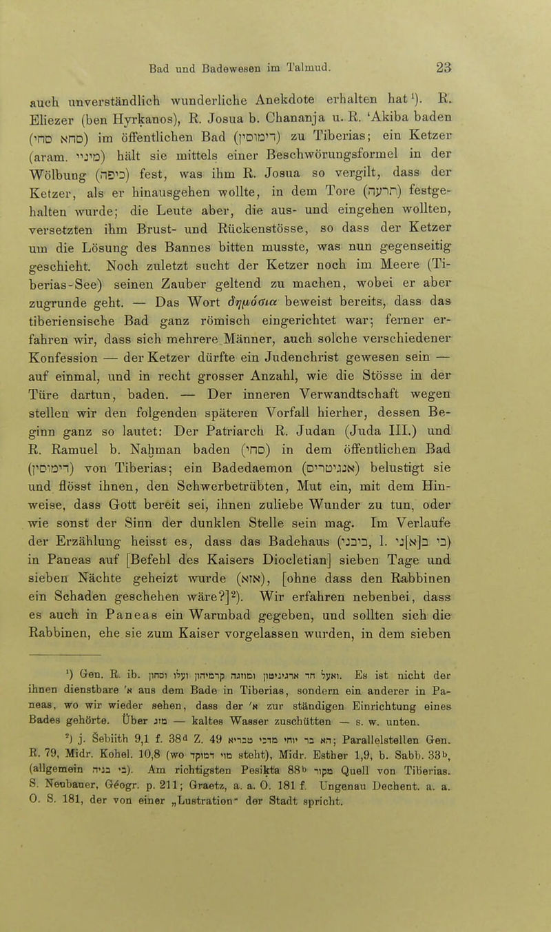 auch unverständlich wunderliche Anekdote erhalten hat i). R. Ehezer (ben Hyrkanos), R. Josua b. Chananja u. R. 'Akiba baden (^no NHd) im öffentlichen Bad (j''DiDn) zu Tiberias; ein Ketzer (aram. J'd) hält sie mittels einer Beschwörungsformel in der Wölbung (nD''D) fest, was ihm R. Josua so vergilt, dass der Ketzer, als er hinausgehen wollte, in dem Tore (nvir) festge- halten wurde; die Leute aber, die aus- und eingehen wollten, versetzten ihm Brust- und Rückenstösse, so dass der Ketzer um die Lösung des Bannes bitten musste, was nun gegenseitig geschieht. Noch zuletzt sucht der Ketzer noch im Meere (Ti- berias-See) seinen Zauber geltend zu machen, wobei er aber zugrunde geht. — Das Wort drjfioöia beweist bereits, dass das tiberiensische Bad ganz römisch eingerichtet war; ferner er- fahren wir, dass sich mehrere Männer, auch solche verschiedener Konfession — der Ketzer dürfte ein Judenchrist gewesen sein — auf einmal, und in recht grosser Anzahl, wie die Stösse in der Türe dartun, baden. — Der inneren Verwandtschaft wegen stellen wir den folgenden späteren Vorfall hierher, dessen Be- ginn ganz so lautet: Der Patriarch R. Judan (Juda III.) und R. Ramuel b. Nahman baden (tid) in dem öffentlichen Bad (pD'on) von Tiberias; ein Badedaemon (DnD''JJN) belustigt sie und flösst ihnen, den Schwerbetrübten, Mut ein, mit dem Hin- weise, dass Gott bereit sei, ihnen zuliebe Wunder zu tun, oder wie sonst der Sinn der dunklen Stelle sein mag. Im Verlaufe der Erzählung heisst es, dass das Badehaus 1. ^2} in Paneas auf [Befehl des Kaisers Diocletian] sieben Tage und sieben Nächte geheizt wurde (nin), [ohne dass den Rabbinen ein Schaden geschehen wäre?]2). Wir erfahren nebenbei, dass es auch in Paneas ein Warmbad gegeben, und sollten sich die Rabbinen, ehe sie zum Kaiser vorgelassen wurden, in dem sieben ') Gen. R. ib. jinoi i'sjji jin'mp runoi po'JonN in Sym. Es ist nicht der ihnen dienstbare 'n aus dem Bade in Tiberias, sondern ein anderer in Pa- neas, wo wir wieder sehen, dass der 'n zur ständigen Einrichtung eines Bades gehörte. Über jiq — kaltes Wasser zuschütten — s. w. unten. ') j. Sebiith 9,1 f. 38^ Z. 49 «n-a 'nn na sn; Parallelstellen Gen. R. 79, Midr. Kohel. 10,8 (wo ipim »id steht), Midr. Esther 1,9, b. Sabb. 33b, (allgemein «a). Am richtigsten Pesikta 88 b ^,pB Quell von Tiberias. S. Neobauer, G^ogr. p. 211; Graetz, a. a. 0. 181 f. Ungenau Uechent. a. a. 0. S. 181, der von einer „Lustration der Stadt spricht.