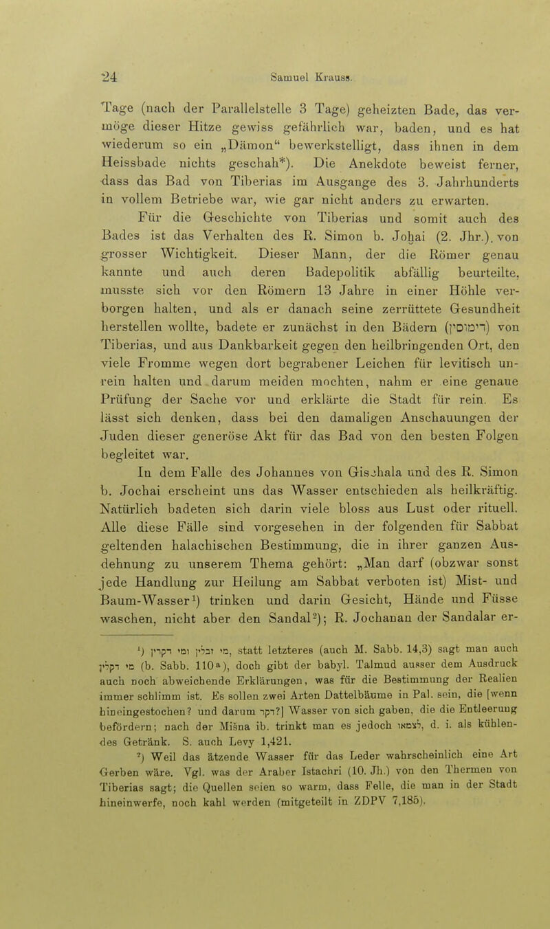 Tage (nach der Parallelstelle 3 Tage) geheizten Bade, das ver- möge dieser Hitze gewiss gefährlich war, baden, und es hat wiederum so ein „Dämon bewerkstelligt, dass ihnen in dem Heissbade nichts geschah*). Die Anekdote beweist ferner, •dass das Bad von Tiberias im Ausgange des 3. Jahrhunderts in vollem Betriebe war, wie gar nicht anders zu erwarten. Für die Geschichte von Tiberias und somit auch des Bades ist das Verhalten des R. Simon b. Johai (2. Jhr.). von ^Tosser Wichtigkeit. Dieser Mann, der die Römer genau kannte und auch deren Badepolitik abfällig beurteilte, musste sich vor den Römern 13 Jahre in einer Höhle ver- borgen halten, und als er danach seine zerrüttete Gesundheit herstellen wollte, badete er zunächst in den Bädern (|''DlD''n) von Tiberias, und aus Dankbarkeit gegen den heilbringenden Ort, den viele Fromme wegen dort begrabener Leichen für levitisch un- rein halten und darum meiden mochten, nahm er eine genaue Prüfung der Sache vor und erklärte die Stadt für rein. Es lässt sich denken, dass bei den damaligen Anschauungen der Juden dieser generöse Akt für das Bad von den besten Folgen begleitet war. In dem Falle des Johannes von Gisjhala und des R. Simon b. Jochai erscheint uns das Wasser entschieden als heilkräftig. Natürlich badeten sich darin viele bloss aus Lust oder rituell. Alle diese Fälle sind vorgesehen in der folgenden für Sabbat geltenden halachischen Bestimmung, die in ihrer ganzen Aus- dehnung zu unserem Thema gehört: „Man darf (obzwar sonst jede Handlung zur Heilung am Sabbat verboten ist) Mist- und Baum-Wasser 1) trinken und darin Gesicht, Hände und Füsse waschen, nicht aber den SandaP); R. Jochanan der Sandalar er- ') ]npn 'Dl i'bt '0, statt letzteres (auch M. Sabb. 14,3) sagt man auch yhpi »o (b. Sabb. 110»), doch gibt der babyl. Talmud ausser dem Ausdruck auch noch abweichende Erklärungen, was für die Bestimmung der Realien immer schlimm ist. Es sollen zwei Arten Dattelbäume in Pal. sein, die [wenn bin eingestochen? und darum -ipi?) Wasser von sich gaben, die die Entleerung befördern; nach der Milna ib. trinkt man es jedoch wa)th, d. i. als kühlen- des Getränk. S. auch Levy 1,421. ') Weil das ätzende Wasser für das Leder wahrscheinlich eine Art Oerben wäre. Vgl. was d(^r Araber Istachri (10. Jh.) von den Thermen von Tiberias sagt; dio Quellen seien so warm, dass Felle, die man in der Stadt hineinwerfe, noch kahl werden (mitgeteilt in ZDPV 7,185).