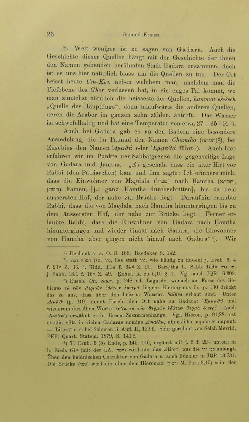 2. Weit weniger ist zu sagen von Gadara. Auch die Geschichte dieser Quellen hängt mit der Geschichte der ihnen den Namen gebenden berühmten Stadt Gadara zusammen, doch ist es uns hier natürlich bloss um die Quellen zu tun. Der Ort heisst heute Üm-Kes, neben welchem man, nachdem man die Tiefebene des Ghor verlassen hat, in ein enges Tal kommt, wo man zunächst nördlich die heisseste der Quellen, hammat es-sech „Quelle des Häuptlings, dann talaufwärts die anderen Quellen, deren die Araber im ganzen zehn zählen, antrifft. Das Wasser ist schwefelhaltig und hat eine Temperatur von etwa 27—35 R. Auch bei Gadara gab es an den Bädern eine besondere Ansiedelung, die im Talmud den Namen Chamtha (MrDn)2), bei Eusebius den Namen \4fji,ad-cc oder 'E^}ia&cc führt 3). Auch hier erfahren wir im Punkte der Sabbatgrenze die gegenseitige Lage von Gadara und Hamtha. „Es geschah, dass ein alter Hirt vor Rabbi (den Patriarchen) kam und ihm sagte: Ich erinnere mich, dass die Einwohner von Magdala ('pud) nach Hamtha (Nron, jn^n) kamen, [j.: ganz Hamtha durchschritten], bis zu dem äussersten Hof, der nahe zur Brücke liegt. Daraufhin erlaubte Rabbi, dass die von Magdala nach Hamtha hinuntergingen bis zu dem äussersten Hof, der nahe zur Brücke liegt. Ferner er- laubte Rabbi, dass die Einwohner von Gadara nach Hamtha hinuntergingen und wieder hinauf nach Gadara, die Einwohner von Hamtha aber gingen nicht hinauf nach Gadara*). Wir 1) Dechent a. a. 0. S. 188; Baedeker S. 142. -) mJT nncn (so, mj, lies statt mj, wie häufig zu finden) j. Erub. 6, 4 f. 23c Z. 36, j. Kidd. 3,14 f. 64d Z. 20. Barajtha b. Sabb. 109» mj «d. j. Sabb. 18,1 f. 16c z. 49. Kohel. R. zu 5,10 § 1. Vgl. auch JQR 16,202. ^) Euseb. On. Sacr. p. 248 ed. Lagarde, wonach am Fusse des Ge- birges T« TO)v d-fQfiüjv t-(3aTwv XovTQa Hegen; Hieronymus ib. p. 130 drückt das 80 aus, dass über den heissen Wassern balnea erbaut sind. Unter j4ifiud- (p. 219) nennt Euseb. den Ort nahe zu Gadara: 'Efifta&ä und wiederum dieselben Worte: tvd-a ra. r<Sv dsQ/nwv vSäz<uv d-eQ/na Xuvtqi . Auch '4/tad-ovg erwähnt er in diesem Zusammenliange. Vgl. Hieron. p. 91,28: est et alia villa in vicina Gadarae nomine Ämatha, ubi calidae aquae erumpunt. ^ Literatur s. bei Schürer, 3. Aufl. II, 122 f. Sehr gerühmt von Selah Merrill, PEF. Quart. Statem. 1879, S. 141 f. ■*) T. Erub. 6 (5) Ende, p. 145. 146, ergänzt mit j. 5 f. 22<i unten; in b. Erab. 61» (mit der LA. jnDn) wird nur das zitiert, was die nj »Ja anlangt. Über den heidnischen Charakter von Gadara s, auch Büchler in JQR 13,731. Die Brücke (niiu) wird die über dem Hieromax (iiei> M. Para 8,10) sein, der