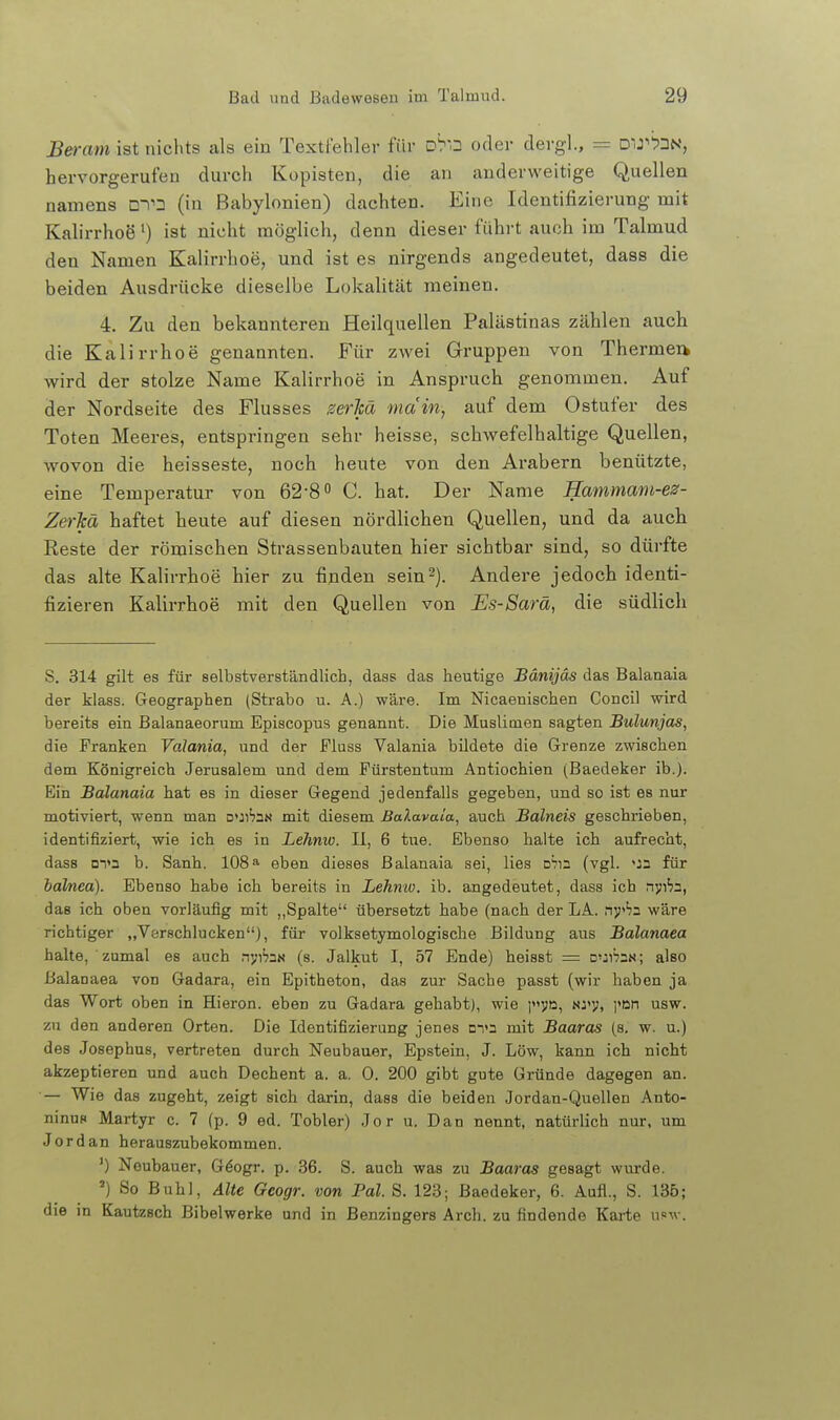 JBeram ist nichts als ein Textfehler für D^o oder dergl., = Dir^N, hervorgerufen durch Kopisten, die an anderweitige Quellen namens DTD (in Babylonien) dachten. Eine Identifizierung mit Kalirrhoö') ist nicht möglich, denn dieser führt auch im Talmud den Namen Kalirrhoe, und ist es nirgends angedeutet, dass die beiden Ausdrücke dieselbe Lokalität raeinen. 4. Zu den bekannteren Heilquellen Palästinas zählen auch die Kalirrhoe genannten. Für zwei Gruppen von Thermeik wird der stolze Name Kalirrhoe in Anspruch genommen. Auf der Nordseite des Flusses gerM main, auf dem Ostufer des Toten Meeres, entspringen sehr heisse, schwefelhaltige Quellen, wovon die heisseste, noch heute von den Ai-abern benützte, eine Temperatur von 62-80 Q. hat. Der Name Hammam-ez- ZerJcä haftet heute auf diesen nördlichen Quellen, und da auch Reste der römischen Strassenbauten hier sichtbar sind, so dürfte das alte Kalirrhoe hier zu finden sein-). Andere jedoch identi- fizieren Kalirrhoe mit den Quellen von Es-Sarä, die südlich S. 314 gilt es für selbstverständlich, dass das heutige Bänijäs das Balanaia der klass. Geographen (Strabo u. A.) wäre. Im Nicaenischen Concil wird bereits ein Balanaeorum Episcopus genannt. Die Muslimen sagten Bulunjas, die Franken Valania, und der Fluss Valania bildete die Grenze zwischen dem Königreich Jerusalem und dem Fürstentum Antiochien (Baedeker ib.). Ein Balanaia hat es in dieser Gegend jedenfalls gegeben, und so ist es nur motiviert, wenn man □>:i'7aN mit diesem Balavaia, auch Bälneis geschrieben, identifiziert, wie ich es in Lehmv. II, 6 tue. Ebenso halte ich aufrecht, dass m»3 b. Sanh. 108» eben dieses Balanaia sei, lies DVn (vgl. <J3 für balnea). Ebenso habe ich bereits in Lehnw. ib. angedeutet, dass ich nvif?a, das ich oben vorläufig mit ,,Spalte übersetzt habe (nach der LA. nj!''?2 wäre richtiger „Verschlucken), für volksetymologische Bildung aus Balanaea halte, zumal es auch .^J;l'?3N (s. Jalkut I, 57 Ende) heisst = CjI^zn; also Balanaea von Gadara, ein Epitheton, das zur Sache passt (wir haben ja das Wort oben in Hieron. eben zu Gadara gehabt), wie i3>d, nj<v, i»Dn usw. zu den anderen Orten. Die Identifizierung jenes DTa mit Baaras (s. w. u.) des Josephus, vertreten durch Neubauer, Epstein, J. Low, kann ich nicht akzeptieren und auch Dechent a. a. 0. 200 gibt gute Gründe dagegen an. — Wie das zugeht, zeigt sich darin, dass die beiden Jordan-Quellen Anto- ninuR Martyr c. 7 (p. 9 ed. Tobler) Jor u. Dan nennt, natürlich nur, um Jordan herauszubekommen. ') Neubauer, Göogr, p. 36. S. auch was zu Baaras gesagt wurde. ') So Buhl, Alte Geogr. von Fol. S. 123; Baedeker, 6. Aufl., S. 136; die in Kautzsch Bibelwerke und in Benzingers Arch. zu findende Karte n=\v.