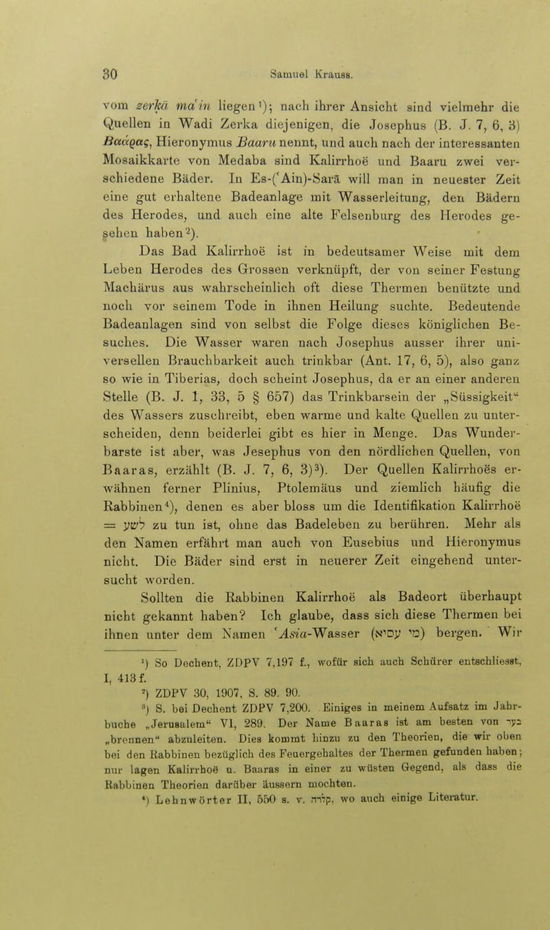 vom zerM main liegen'); nach ihrer Ansicht sind vielmehr die Quellen in Wadi Zerka diejenigen, die Josephus (B. J. 7, 6, 3) BaccQttg, Hieronymus Baaru nennt, und auch nach der interessanten Mosaikkarte von Medaba sind Kalirrhoe und Baaru zwei ver- schiedene Bäder. In Es-('Ain)-Sarä will man in neuester Zeit eine gut erhaltene Badeanlage mit Wasserleitung, den Bädern des Herodes, und auch eine alte Felsenburg des Merodes ge- sehen haben 2). Das Bad Kalirrhoe ist in bedeutsamer Weise mit dem Leben Herodes des Grossen verknüpft, der von seiner Festung Machärus aus wahrscheinlich oft diese Thermen benützte und noch vor seinem Tode in ihnen Heilung suchte. Bedeutende Badeanlagen sind von selbst die Folge dieses königlichen Be- suches. Die Wasser waren nach Josephus ausser ihrer uni- versellen Brauchbarkeit auch trinkbar (Ant. 17, 6, 5), also ganz so wie in Tiberias, doch scheint Josephus, da er an einer anderen Stelle (B. J. 1, 33, 5 § 657) das Trinkbarsein der „Süssigkeit des Wassers zuschreibt, eben warme und kalte Quellen zu unter- scheiden, denn beiderlei gibt es hier in Menge. Das Wunder- barste ist aber, was Jesephus von den nördlichen Quellen, von Baaras, erzählt (B. J. 7, 6, 3)^). Der Quellen Kalirrhoes er- wähnen ferner Plinius, Ptolemäus und ziemlich häufig die Rabbinen*), denen es aber bloss um die Identifikation Kalirrhoe = yti^''? zu tun ist, ohne das Badelebeu zu berühren. Mehr als den Namen erfährt man auch von Eusebius und Hieronymus nicht. Die Bäder sind erst in neuerer Zeit eingehend unter- sucht worden. Sollten die Rabbinen Kalirrhoe als Badeort überhaupt nicht gekannt haben? Ich glaube, dass sich diese Thermen bei ihnen unter dem Namen '^5«a-Wasser (N''Dy 'd) bergen. Wir ') So Dechent, ZDPV 7,197 f., wofür sich auch Schürer entschliesat, I, 413 f. ') ZDPV 30, 1907, S. 89. 90. ^) S. bei Dechent ZDPV 7,200. Einiges in meinem Aufsatz im Jahr- buche „Jerusalem« VI, 289. Der Name Baaras ist am besten von lys „brennen abzuleiten. Dies kommt hinzu zu den Theorien, die wir oben bei den Rabbinen bezüglich des Feuergehaltes der Thermen gefunden haben; nur lagen Kalirrhoö u. Baaras in einer zu wüsten Gegend, als dass die Rabbinen Theorien darüber äussern mochten. *) Lehnwörter II, 550 s. v. m'rp. wo auch einige Literatur.