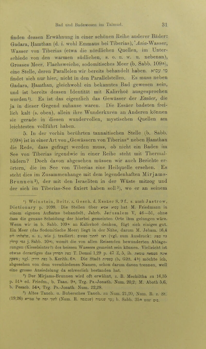 finden dessen Erwähnung in einer schönen Reihe anderer Bäder: Gadara, Hamthan (d. i. wohl Emmaus bei Tiberias), '^sta-Wasser, Wasser von Tiberias (etwa die nördlichen Quellen, im Unter- schiede von den Avarmen südlichen, s. o. u. w. u. nebenan), Grosses Meer, Flachsweiche, sodomitisches Meer (b. Sabb. 109a), eine Stelle, deren Parallelen wir bereits behandelt haben. N^Dy findet sich nur hier, nicht in den Parallelstellen. Es muss neben Gadara, Hamthan, gleichwohl ein bekanntes Bad gewesen sein, und ist bereits dessen Identität mit Kalirrhoe ausgesprochen worden 1). Es ist das eigentlich das Gewässer der Essäer, die ja in dieser Gegend zuhause waren. Die Essäer badeten frei- lich kalt (s. oben), allein ihre Wunderkuren an Anderen können sie gerade in diesen wundervollen, mystischen Quellen am leichtesten vollführt haben. 5. In der vorhin berührten tannaitischen Stelle (b. Sabb. I09a) ist in einer Art von „Gewässern von Tiberias neben Hamthan die Rede, dass gefragt werden muss, ob nicht ein Baden im See von Tiberias irgendwie in einer Reihe steht mit Thermal- bädern? Doch davon abgesehen müssen wir auch Berichte er- örtern, die im See von Tiberias eine Heilquelle ersehen. Es steht dies im Zusammenhange mit dem legendenhaften Mirjams- Brunnen^), der mit den Israeliten in der Wüste mitzog und der sich im Tiberias-See fixiert haben soll 3), wo er an seinem ^) Weinstein, Beitr. z. Gesch. d. Essäer S. 9 f., s. auch Jastrow, Dictionary p. 1098. Die Stellen über n»dn «»oy hat M. Friedmann in einem eigenen Aufsatze behandelt, Jahrb. Jerusalem V, 46—51, ohne dass die genaue Scheidung der hierbei gemeinten Orte ihm gelungen wäre. Wenn wir in b. Sabb. 109a an Kalirrhoe denken, fügt sich einiges gut. Ein Meer (das Sodomitische Meer) liegt in der Nähe, darum M. Jebam. 16,4 s^h mhühm, u. z., wie j. tradiert: d'jisd •])nnb isi (vgl. zum Ausdruck: jibd ttj l»^np j. Sabb. 10»), womit die von allen Reisenden bewunderten Ablage- rungen (Kieselsinter?) des heissen Wassers gemeint sein können. Vielleicht ist etwas derartiges das ymon nsa T. Demai 1,29 p. 47 Z. 5, ib. riNCia nmm n:>n i'piPD; vgl. p^n na; b. Kerith. 6». Die Stadt nvooy (b. Gitt. 4b) möchte ich, abgesehen von dem verschiedenen Namen, schon darum davon trennen, weil eine grosse Ansiedelung da schwerlich bestanden hat. Der Mirjams-Brunnen wird oft erwähnt, z. B. Mechiltha zu 16,35 p. 51b ed. Friedm., b. Taan. 9», Trg. Ps.-Jonath. Num. 20,2; M. Aboth 5,6, b. Pesacb. 54a Trg. Ps.-Jonath. Num. 22,28. ) Altes Tanch. u. Bubersches Tanch. zu Num. 21,20, Num. R. z. St. (19,26) NnsB hw na' -\\rh (Num. R. noj::») nu):c -.y; b. Sabb. 35» nur d»2.