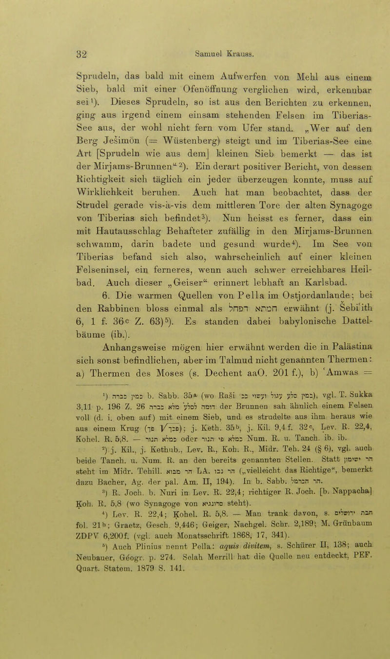 Sprudeln, das bald mit einem Aufwerfen von Mehl aus einem Sieb, bald mit einer Ofenöffnung verglichen wird, erkennbar sei'). Dieses Sprudeln, so ist aus den Berichten zu erkennen, ging aus irgend einem einsam stehenden Felsen im Tiberias- See aus, der wohl nicht fern vom Ufer stand. „Wer auf den Berg Jesimön (= Wüstenberg) steigt und im Tiberias-See eine Art [Sprudeln wie aus demj kleinen Sieb bemerkt — das ist der Mirjams-Brunnen 2). Ein derart positiver Bericht, von dessen Richtigkeit sich täglich ein jeder überzeugen konnte, muss auf Wirklichkeit beruhen. Auch hat man beobachtet, dass der Strudel gerade vis-k-vis dem mittleren Tore der alten Synagoge von Tiberias sich befindet3). Nun heisst es ferner, dasa ein mit Hautausschlag Behafteter zufällig in den Mirjams-Brunnen schwamm, darin badete und gesund wurde-*). Im See von Tiberias befand sich also, wahrscheinlich auf einer kleinen Felseninsel, ein ferneres, wenn auch schwer erreichbares Heil- bad. Auch dieser „Geiser erinnert lebhaft an Karlsbad. 6. Die warmen Quellen von Pella im Ostjordanlande; bei den Rabbineu bloss einmal als bnST NnoD erwähnt (j. Sebi'ith 6, 1 f. 36 c Z. 63)5). Es standen dabei babylonische Dattel- bäume (ib.). Anhangsweise mögen hier erwähnt werden die in Palästina sich sonst befindlichen, aber im Talmud nicht genannten Thermen: a) Thermen des Moses (s. Dechent aaO. 201 f.), b) 'Amwas = ') ma: j'os b. Sabb. 35» (wo ßaäi '55 'itffV' ''»V T'^-). '^gl- T- Sukka 3,11 p. 196 Z. 26 maa aha 'sihoh nan der Brunnen sah ähnlich einem Felsen voll (d, i. oben auf) mit einem Sieb, und es strudelte aus ihm heraus wie aus einem Krug (id T^-ps); j. Keth. 35b, j. KU. 9,4 f. 32c, Lev. R. 22,4, Kohel. R. 5,8. — lun x'jDa oder hj.t 's nScs Num. R. u. Tanch. ib. ib. j. Kil., j. Kethnb., Lev. R., Koh. R., Midr. Teh. 24 (§ 6), vgl. auch beide Tanch. u. Num. R. an den bereits genannten Stellen. Statt ]1d<b< in steht im Midr. Tehill. Niao nn LA. nj in („vielleicht das Richtige, bemerkt dazu Bacher, Ag. der pal. Am. II, 194). In b. Sabb. =?Dn:n m. ) R. Joch. b. Nuri in Lev. R. 22,4; richtiger R.Joch, [b. Nappacha| Koh. R. 5,8 (wo Synagoge von N'jjno steht). ••) Lev. R. 22,4; Kohel. R. 5,8. — Man trank davon, s. n»=7»ii« nan fol. 21b; Graetz, Gesch. 9,446; Geiger, Nachgel. Sehr. 2,189; M. Grünbaum ZDPV 6,200f. (vgl. auch Monatsschrift 1868, 17, 341). '') Auch Plinius nennt Pella: aquis divüem, s. Schürer II, 138; auch Neubauer, Gdogr. p. 274. Selah Merrill hat die Quelle neu entdeckt, PEF. Quart. Statem. 1879 S. 141.