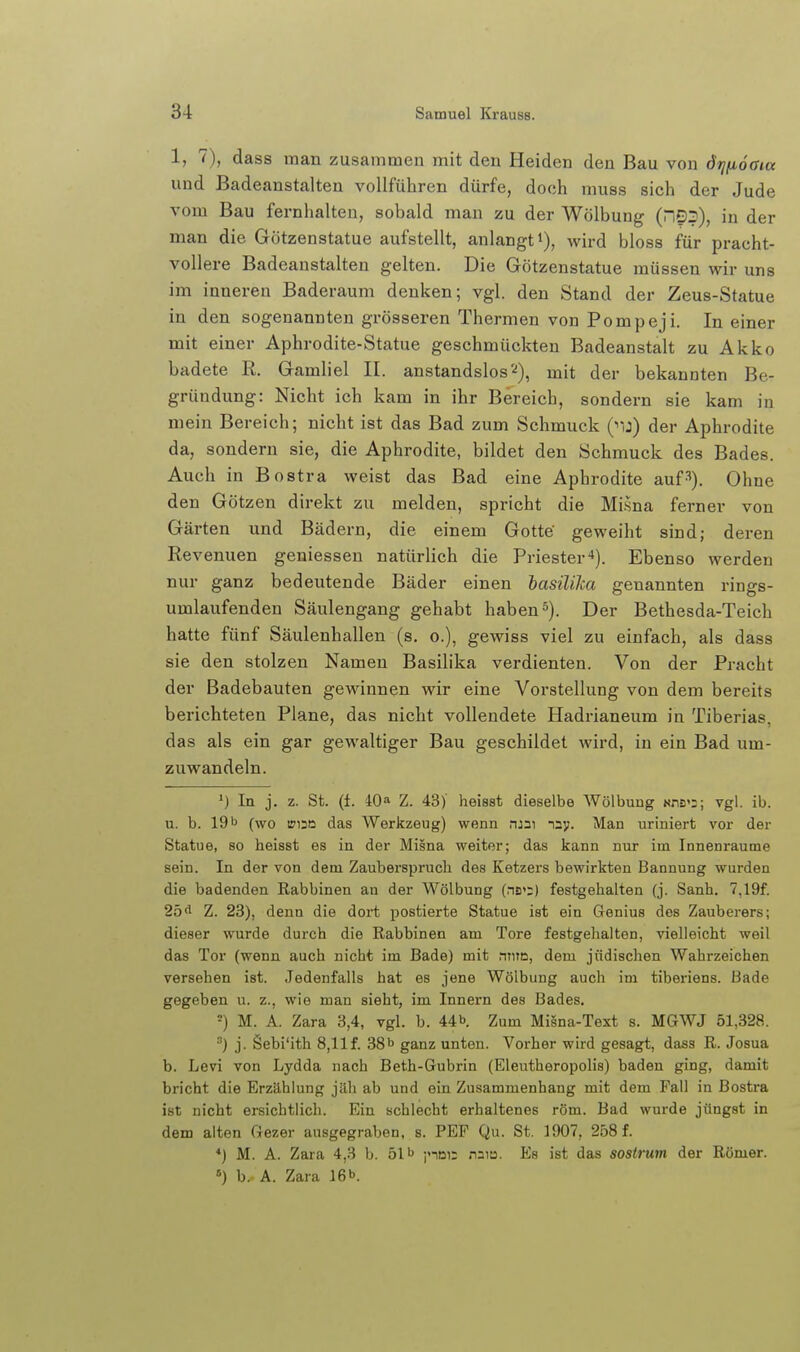 1, 7), dass man zusammen mit deu Heiden den Bau von dtjfioaia und Badeanstalten vollführen dürfe, doch muss sich der Jude vom Bau fernhalten, sobald man zu der Wölbung (D^), in der man die Götzenstatue aufstellt, anlangt*), wird bloss für pracht- vollere Badeanstalten gelten. Die Götzenstatue müssen wir uns im inneren Baderaum denken; vgl. den Stand der Zeus-Statue in den sogenannten grösseren Thermen von Pompeji. In einer mit einer Aphrodite-Statue geschmückten Badeanstalt zu Akko badete R. Gamliel II. anstandslos'^), mit der bekannten Be- gründung: Nicht ich kam in ihr Bereich, sondern sie kam in mein Bereich; nicht ist das Bad zum Schmuck ('ij) der Aphrodite da, sondern sie, die Aphrodite, bildet den Schmuck des Bades. Auch in Bostra weist das Bad eine Aphrodite auf-^). Ohne den Götzen direkt zu melden, spricht die Mi.sna ferner von Gärten und Bädern, die einem Gotte' geweiht sind; deren Revenuen geniessen natürlich die Priester-*). Ebenso werden nur ganz bedeutende Bäder einen basiliJca genannten rings- umlaufenden Säulengang gehabt haben5). Der Bethesda-Teich hatte fünf Säulenhallen (s. o.), gewiss viel zu einfach, als dass sie den stolzen Namen Basilika verdienten. Von der Pracht der Badebauten gewinnen wir eine Vorstellung von dem bereits berichteten Plane, das nicht vollendete Hadrianeum in Tiberias, das als ein gar gewaltiger Bau geschildet wird, in ein Bad um- zuwandeln. In j. z. St. (t. 40» Z. 43)' heisst dieselbe Wölbung uns':; vgl. ib. u. b. 191> (wo iri20 das Werkzeug) wenn njai naj;. Man uriniert vor der Statue, so heisst es in der Misna weiter; das kann nur im Innenraume sein. In der von dem Zauberspruch des Ketzers bewirkten Bannung wurden die badenden Rabbinen an der Wölbung (ns';) festgehalten (j. Sanh, 7,19f. 2d^ Z. 23), denn die dort postierte Statue ist ein Genius des Zauberers; dieser wurde durch die Rabbinen am Tore festgehalten, vielleicht weil das Tor (wenn auch nicht im Bade) mit nme, dem jüdischen Wahrzeichen versehen ist. Jedenfalls hat es jene Wölbung auch im tiberiens. Bade gegeben u. z., wie man sieht, im Innern des Bades. ■) M. A. Zara 3,4, vgl. b. 44b Zum Misna-Text s. MGWJ 51,328. ) j. Sebi'ith 8,llf. 38b ganz unten. Vorher wird gesagt, dass R. Josua b. Levi von Lydda nach Beth-Gubrin (Eleutheropolis) baden ging, damit bricht die Erzählung jäh ab und ein Zusammenhang mit dem Fall in Bostra ist nicht ersichtlich. Ein schlecht erhaltenes röm. Bad wurde jüngst in dem alten Gezer ausgegraben, s. PEF Qu. St. 1907, 258 f. *) M. A. Zara 4,3 b. 51b jnni; naiu. Es ist das sostrum der Römer. ») b. A. Zara 16b.