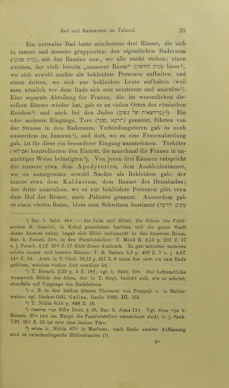 Ein normales Bad hatte mindestens drei Räume, die sich nn innere und äussere gruppierten: den eigentlichen Baderaum •{ro^JD r\^2)f mit den Bassins usw., wo alle nackt stehen-, einen ;iweiten, der viell. bereits „äusserer Kaum (}ia^nn n'3) hiess^j, wo sich sowohl nackte als bekleidete Personen aufhalten, und einen dritten, wo sich nur bekleidete Leute aufhalten (weil man nämlich vor dem Bade sich erst zerstreute und ausruhte 2). Eine separate Abteilung für Frauen, die im wesentlichen die- selben Räume wieder hat, gab es an vielen Orten des römischen Reiches 3) und auch bei den Juden (p'w: hii/ mNaniD)*). Ein •oder mehrere Eingänge, Tore {~)V^, Ny~in) genannt, führten von ■der Strasse in den Baderaum, Verbindungstüren gab es noch ausserdem im Inneren^), und dort, wo es eine Frauenabteilung gab, ist für diese ein besonderer Eingang anzunehmen. Torhüter ('N^ON) kontrollierten den Eintritt, die manchmal die Frauen in un- züchtiger Weise belästigten6). Von jenen drei Räumen entspricht -der äussere etwa dem Apodyterion, dem Auskleidezimmer, wo es naturgemäss sowohl Nackte als Bekleidete gab; der innere etwa dem Kaldarium, dem Räume des Heissbades; ■der dritte namenlose, wo es nur bekleidete Personen gibt, etwa •dem Hof der Römer, auch Palästra genannt. Ausserdem gab •es einen vierten Raum, bloss zum Schwitzen bestimmt (vin mpD ') Bar. b. Sabb. 40». — Als Juda und Hillel, die Söhne des Patri- archen R. Gamliel, in Kabul gemeinsam badeten und die ganze Stadt daran Anstoes nahm, begab sich Hillel unbemerkt in den äusseren Raum, ßar. b. Pesach. 51»; in den Parallelstellen: T. Moed K. 2,15 p. 231 Z. 17 u. j. Pesach. 4,lf. 30<l Z. 17 fehlt dieser Ausdruck. Es gab mitunter mehrere solche innere und äussere Räume: T. B. Bathra 3,3 p. 402 Z. 7 u. j. 4,6f. 14c z. 54. Auch in T.'Ohol. 18,12 p. 617 Z. 6 muss das \wnn n'a zum Bade gehören, -welches vorher dort erwähnt ist. ^) T. Berach. 2,23 p. 5 Z. 18f., vgl. b. Sabb. 10». Der befremdliche Ausspruch Hilleis des Alten, der in T. folgt, bezieht sich, wie es scheint, ebenfalls auf Vorgänge des Badelebens. ') z. B. in den beiden älteren Thermen von Pompeji u. in Baden- weiler; vgl. Becker-Göll, Gallus, Berlin 1882, III, 151. *) T. Nidda 6,15 p. 648 Z. 16. niN-iniD nyw Sifre Deut. § 3ß, Bar. b. Joma 11». Vgl. n'7»aa nji» b. Berach. 20» (wo am Margo die Parallelstellen verzeichnet sind), in j. Sanh. 7,9f. 25 d Z. 25 ist nynn eine innere Türe. •) •n'?i3n b. Nidda 67 b in Machuza; nach RaSis zweiter Auffassung sind es zwischenliegende Höhlenbauten (?). 3*