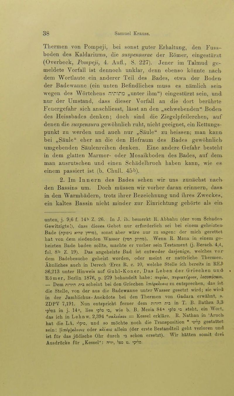 Thermen von Pompeji, bei sonst guter Erhaltung, den Fuss- boden des Kaldariums, die suspensurae der Römer, eingestürzt (Overbeck, Pompeji, 4. Aufl., S. 227). Jener im Talmud ge- meldete Vorfall ist dennoch unklar, denn ebenso könnte nacb dem Wortlaute ein anderer Teil des Bades, etwa der Boden der Badew^anne (ein unten Befindliches muss es nämlich sein- wegen des Wörtchens riTiirD „unter ihm) eingestürzt sein, und nur der Umstand, dass dieser Vorfall an die dort berührte Feuergefahr sich anschliesst, lässt an den „schwebenden Boden des Heissbades denken; doch sind die Ziegelpfeilerchen, auf denen die suspensura gewöhnlich ruht, nicht geeignet, ein Rettungs- punkt zu werden und auch nur „Säule zu heissen; man kann bei „Säule eher an die den Hofraum des Bades gewöhnlich umgebenden Säulenreihen denken. Eine andere Gefahr besteht in dem glatten Marmor- oder Mosaikboden des Bades, auf dem. mau ausrutschen und einen Schädelbruch haben kann, wie es einem passiert ist (b. Chull, 45b). 2. Im Innern des Bades sehen wir uns zunächst nach- den Bassins um. Doch müssen wir vorher daran erinnern, dass in den Warmbädern, trotz ihrer Bezeichnung und ihres Zweckes,, ein kaltes Bassin nicht minder zur Einrichtung gehörte als ein. unten, j. 9,6 f. 14b Z. 26. In J. ib. bemerkt R. Abbaliu (der vom Schaden Gewitzigte!), dass dieses Gebet nur erforderlich sei bei einem geheizten Bade (npio'J N'ntr yn-\ü), sonst aber wäre nur zu sagen: der mich gerettet hat von dem siedenden Wasser (]<en pr.-ie). Wenn R. Mana in einem ge- beizten Bade baden sollte, machte er vorher sein Testament (j. Berach. 4,'l, fol. 8b Z. 19). Das angeheizte Bad ist entweder dasjenige, welches vor- dem Badebesuche geheizt worden, oder meint er natürliche Thermen. Ähnliches auch in Derech 'Erez R. c. 10, welche Stelle ich bereits in REJ' 36,213 unter Hinweis auf Guhl-Koner, Das Leben der Griechen und . Römer, Berlin 1876, p. 279 behandelt habe: TtvQi'ai, mgiaxigiov^ laconicum. — Dem nnvn n'2 scheint bei den Griechen l-niQxlvai'; zu entsprechen, das ist die Stelle, von der aus die Badewanne unter Wasser gesetzt wird; sie wird in der Jamblichus-Anekdote bei den Thermen von Gadara erwüJmt, s. ZDPV 7,191. Nun entspricht ferner dem nni»n n'3 in T. B. Bathra 3,3^ 'p'jDS in j. 14 c, lies 'pSo »2, wie b. B. Mezia 84» <p7o steht, ein Wort^ das ich in Lehnw. 2,394 *aaAm'xot = Kessel erkläre. R. Nathan in 'Aruch. hat die LA. '^p'o, und so möchte noch die Transposition * K^p gestattet sein: [vn{p\i(Xvais oder xliois allein (der erste Bestandteil geht verloren und ist für das jüdische Ohr durch »2 schon ersetzt). Wir hätten somit drei Ausdrücke für „Kessel: 'tbd u. »p'^jd.