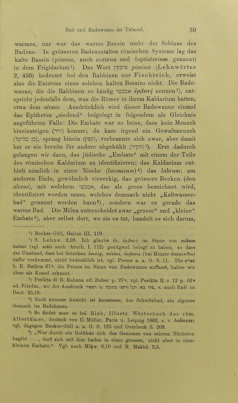 warmes, nur war das warme Bassin mehr der Sehluss des Badens. In grösseren Badeanstalten römischen Systems lag das kalte Bassin {piscina, auch cisterna und haptisierium genannt) in dem Frigidariurai). Das Wort }''pD''D piscina (Lehnwörter 2, 450) bedeutet bei den Rabbinen nur Fischteich, erweist also die Existenz eines solchen kalten Bassins nicht. Die Bade- wanne, die die Rabbinen so häufig ^üDDN sfji>ßaTtj nennen 2), ent- spricht jedenfalls dem, was die Römer in ihrem Kaldarium hatten, etwa dem alveus. Ausdrücklich wird dieser Badewanne einmal das Epitheton „siedend beigelegt in folgendem als Gleichnis angeführten Falle: Die Embate war so heiss, dass kein Mensch hineinsteigen (1') konnte; da kam irgend ein Gewaltmensch (^yt>3 p), sprang hinein {y^p), verbrannte sich zwar, aber damit hat er sie bereits für andere abgekühlt (i''pn) ^). Erst dadurch gelangen wir dazu, das jüdische „Embate mit einem der Teile des römischen Kaldarium zu identifizieren; das Kaldarium ent- hielt nämlich in einer Nische [laconicum) •*) das lahrum] am anderen Ende, gewöhnlich viereckig, das grössere Becken (den alveus), mit welchem ''DDaN, das als gross bezeichnet wird, identifiziert werden muss, welches demnach nicht „Kaltwasser+ bad genannt werden kaun^), sondern war es gerade das warme Bad. Die Misna unterscheidet zwar „grosse und „kleine Embate^), aber selbst dort, wo sie es tut, handelt es sich darum, ») Becker-Göll, Gallus III, 119. ■) S. Lehnw. 2,59. Ich glaube ib. iußaz)] im Sinne von solium halnei (vgl. solio auch 'Aruch. I, 112) genügend belegt zu haben, so dass der Umstand, dass bei Griechen Iovttjq, nvclog, sfißaaig (bei Homer daä/j.tv&oi) dafür vorkommt, nicht bedenklich ist, vgl. Preuss a. a. 0. S. 11. Die □»'jbd b. B. Bathra 67b, die Preuss im Sinne von Badewanne auffasst, haben wir oben als Kessel erkannt. '■') Pesikta di R. Kahana ed. Buber p. 27», vgl. Pesikta R. c. 12 p. 52» ed. Priedm., wo der Ausdruck TBsn u. nsina nmi h^n ins td, s. auch Rasi zu Deut. 25,18. ■*) Nach neuerer Ansicht ist laconicum, das Schwitzbad, ein eigenes Gemach im Badehause. So findet man es bei Rieh, Illustr. Wörterbuch der röm. Altertümer, deutsch von C. Müller, Paris u. Leipzig 1862, s. v. balineae; vgl. dagegen Becker-Göll a. a. 0. S. 125 und Overbeck S. 209. ') „Wer durch ein Gelübde sich des Genusses von seinem Nächsten begibt . . ., darf sich mit ihm baden in einer grossen, nicht aber in einer kleinen Embate. Vgl. noch Mikw. 6,10 und M. Makhä. 2,5.