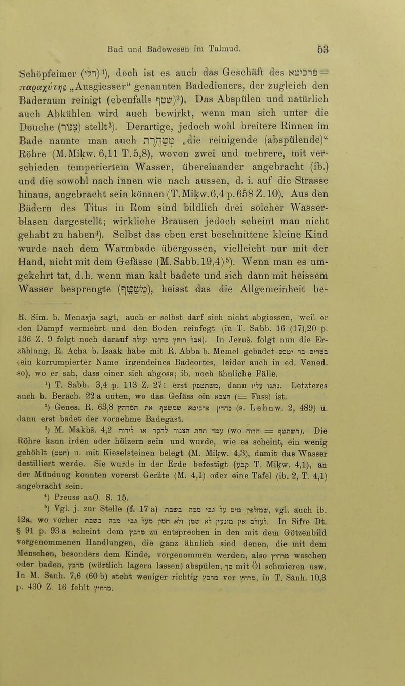 Schöpfeimer (■'bn) i), doch ist es auch das Geschäft des NtoiD-iD = nagaxvri]!; „Ausgiesser genannten Badedieners, der zugleich den Baderauin reinigt (ebenfalls f]my). Das Abspülen und natürlich auch Abkühlen wird auch bewirkt, wenn mau sich unter die Douche stellt3). Derartige, jedoch wohl breitere Rinnen im Bade nannte man auch niPiüp „die reinigende (abspülende) Röhre (M.Mikw. 6,11 T. 5,8), wovon zwei und mehrere, mit ver- schieden temperiertem Wasser, übereinander angebracht (ib.) und die sowohl nach innen wie nach aussen, d. i. auf die Strasse hinaus, angebracht sein können (T.Mikw.6,4 p.658 Z. 10). Aus den Bädern des Titus in Rom sind bildlich drei solcher Wasser- Tjlasen dargestellt; wirkliche Brausen jedoch scheint man nicht gehabt zu haben-*). Selbst das eben erst beschnittene kleine Kind wurde nach dem Warmbade übergössen, vielleicht nur mit der Hand, nicht mit dem Gefässe (M. Sabb. 19,4)5). Wenn man es um- gekehrt tat, d.h. wenn man kalt badete und sich dann mit heissem Wasser besprengte (t]tS^''p), heisst das die Allgemeinheit be- ß. Sim. b. Menasja sagt, auch er selbst darf sich nicht abgiessen, weil er <len Dampf vermehrt und den Boden reinfegt (in T. Sabb. 16 (17),20 p. 136 Z. 9 folgt noch darauf nbiyt nms ynn In Jerus. folgt nun die Er- zählung, R. Acha b. Isaak habe mit E. Abba b. Memel gebadet dou» nn nntsa <ein korrumpierter Name irgendeines Badeortes, leider auch in ed. Vened, «o), wo er sah, dass einer sich abgoss; ib. noch ähnliche Fälle. ') T. Sabb. 3,4 p. 113 Z. 27: erst i'BuntrD, dann vh'y unj. Letzteres ■auch b. Berach. 22 a unten, wo das Gefäss ein «nsn (= Fass) ist. -) Genes. R. 63,8 pnftn m s]a»otr Na'iis jnn; (s. Lehnw. 2, 489) u. <lann erst badet der vornehme Badegast. ') M. Makhs. 4,2 nn»'? in ipnh nusn nnn tay (wo nna = tiantrn). Die Röhre kann irden oder hölzern sein und wurde, wie es scheint, ein wenig gehöhlt (üan) u. mit Kieselsteinen belegt (M. Mikw. 4,3), damit das Wasser destilliert werde. Sie wurde in der Erde befestigt (jap T. Mikw. 4,1), an ■der Mündung konnten vorerst Geräte (M. 4,1) oder eine Tafel (ib. 2, T. 4,1) •angebracht sein. ■•) Preuss aaO. S. 15. *) V'gl. j. zur Stelle (f. 17 a) natpa nio '3J hi; n»ö i'sSrow, vgl. auch ib. 12a, wo vorher nsips n:o »aji hya ]<Dn n'ji iök; i'vjid D^^yh. In Sifre Dt. § 91 p. 93 a scheint dem yaie zu entsprechen in den mit dem Götzenbild vot-genommenen Handlungen, die ganz ähnlich sind denen, die mit dem Menschen, besonders dem Kinde, vorgenommen werden, also ima waschen oder baden, yme (wörtlich lagern lassen) abspülen, lo mit Öl schmieren usw. In M. Sanh. 7,6 {60 b) steht weniger richtig pio vor ymn, in T. Sanh. 10,3 I). 430 Z. 16 fehlt y^ma.