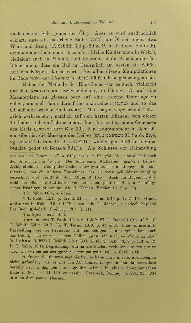 auch ein mit Salz gemengtes ÖH). Aber es wird ausdrücklich erklärt, dass die natürliche Salbe (hd^d) nur Ol sei, nicht etwa Wein und Essig (T. Sebiith 6,8 p. 69 Z. 19 u. T. Maas. Öeni 2,3), dennoch aber badete man besonders kleine Kinder auch inWein'^), vielleicht auch in Milch 3), und bekannt ist die Anschauung der Römerinnen, dass ein Bad in Eselsmilch am besten die Schön- heit des Körpers konserviert. Bei allen diesen Manipulationen im Bade wird der Olearhis (s. oben) hülfreich beigesprungen sein. Neben der Methode des Einreibens war es auch, vielleicht nur bei Kranken und Schwächlichen, in Übung, Ol auf eine Marmorplatte zu giessen oder auf eine lederne Unterlage zu geben, um sich dann darauf herumzuwälzen ('pjyro) und so das Ol auf sich wirken zu lassen-*). Man sagte wegwerfend inrcyD „sich zerbrechen, nämlich auf den harten Fliesen, von dieser Methode, und ein Lehrer nennt den, der es tut, einen Genossen des Esels (Derech Erez R. c. 10). Ein Hauptmoment in dem 01- einreiben ist die Massage des Leibes (w^D 'Jn iVüWD M. Sabb. 22,6, vgl. tS'DU'D T.Terum. 10,11 p.43 Z.15), wohl wegen Beförderung des Stuhles geübt (b, Berach. 62 a)). Am Schlüsse der Behandlung msi ninüs ed. Luncz c. 47 p. 642), jerus. z. St. (fol. 38b uaten) hat auch den Ausdruck mis dik. Der Sohn eines Stadtrates (iuni!3''?iB s. Lehnw. 2,425) stiehlt im Bade; der Bademeister getraut sich nicht gegen ihn auf- zutreten, aber ein anderer Vornehmer, der als weiss gekleideter Jüngling bezeichnet wird, verrät ihn doch (Num. R. 13,5). Auch ein Hegemon, d. i. wohl der römische Statthalter von Jerusalem, geht ins Bad, u. z. infolge seiner freudigen Stimmung (Ab R. Nathan, Version Ic. 6 p. 32). ■) b. Sabb. 66 b, s. oben. ■-) T. Sabb. 12,13 p. 127 Z. 21. T. Terum. 9,15 p. 42 Z. 13. Graetz wollte im in Kohel 2,3 auf Einreiben mit Öl deuten, s. jedoch Zapletal Das Buch Koheleth, Freiburg 1905, S. III. ') s. Spitzer aaO. S. 15. •>) m^rs hm ah^a T. Sabb. 16,14 p. 135 Z. 27, T. Demai 1,19 p. 46 Z. 16, T. Sebiith 6,9 p. 69 Z. 23, T. Terum 10,10 p. 43 Z. 18 (hier interessante Darstellung, wie der Priester mit dem heiligen Öl umzugehen hat; auch das Detail, dass er von seinem Neffen „gewälzt wird, — N»^nap xa-raßo^Vj (s. Lehnw. 2, 523) j. Sebiith 8,8 f. 38b Z. 65, T. Sabb. 3,17 p. 114 Z. 19. In T. Sabb. 16,14 Begründung, warum am Sabbat verboten: i»;o ynw ^sh nv2 nnib Tis aio Di»n ypipn nn ynna ]<nsu; vgl. b. Sabb. 40 b. Preuss S. 16 unten sagt hierbei, er habe in gr. u. röra. Ai-chäologien nicht gefunden, wie es mit den Aborteinrichtungen in den Badeanstalten bestellt war; s. dagegen die Lage der Latrina in einem pompejanischen Bade in Gallus III, 112 et passim; Overbeck, Pompeji S. 201, 233, 234 in allen drei pomp. Thermen.