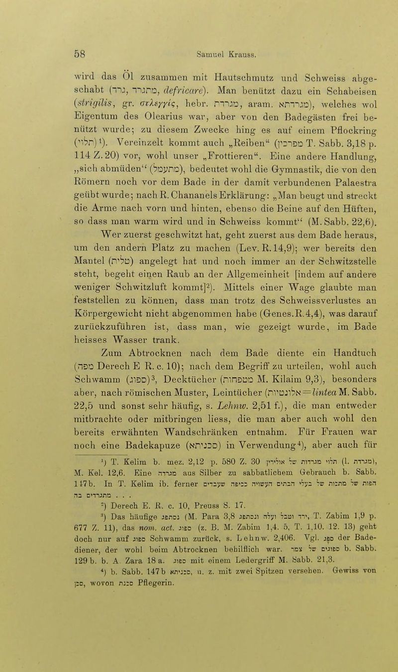 wird das Öl zusammen mit Hautschmutz und Schweiss abe-e- schabt (--ij, lUPD, defricare). Man benützt dazu ein Schabeisen (strigilis, gr. orlsyyiq, hebr. mUD, aram. Nr--)J)0), welches wol Eigentum des Olearius war, aber von den Badegästen frei be- nützt wurde; zu diesem Zwecke hing es auf einem Pflockring {''hr) 1). Vereinzelt kommt auch „Reiben (pD^QD T. Sabb. 3,18 p. 114 Z. 20) vor, wohl unser „Frottieren. Eine andere Handlung, „sich abmüden'* ('pDynD), bedeutet wohl die Gymnastik, die von den Römern noch vor dem Bade in der damit verbundenen Palaestra geübt wurde; nach R. ChananelsErklärung: „Mau beugt und streckt die Arme nach vorn und hinten, ebenso die Beine auf den Hüften, so dass man warm wird und in Schweiss kommt (M. Sabb. 22,6). Wer zuerst geschwitzt hat, geht zuerst aus dem Bade heraus, um den andern Platz zu machen (Lev. R. 14,9); wer bereits den Mantel (n'bto) angelegt hat und noch immer an der Schwitzstelle steht, begeht einen Raub an der Allgemeinheit [indem auf andere weniger Schwitzluft koramt]^). Mittels einer Wage glaubte man feststellen zu können, dass man trotz des Schweissverlustes au Körpergewicht nicht abgenommen habe (Genes.R. 4,4), was darauf zurückzuführen ist, dass man, wie gezeigt wurde, im Bade heisses Wasser trank. Zum Abtrocknen nach dem Bade diente ein Handtuch (nsa Derech E R. c. 10); nach dem Begriff zu urteilen, wohl auch Schwamm (jnDD)3, Decktücher (mriDDD M. Kilaim 9,3), besonders aber, nach römischen Muster, Leintücher {iX\^]2:'h^ = linteaM. Sabb. 22,5 und sonst sehr häufig, s. Lelinio. 2,51 f.), die man entweder mitbrachte oder mitbringen Hess, die man aber auch wohl den bereits erwähnten Wandschränken entnahm. Für Frauen war noch eine Badekapuze (nTT'JDD) in Verwendung'*), aber auch für T. Kelira b. mez. 2,12 p. 580 Z. 30 p'^iN nman 'i'rn (1. mn^a), M. Kel. 12,6. Eine mun aus Silber zu sabbatlichem Gebrauch b. Sabb. 147 b. In T. Kelim ib. ferner Dnayt:; nB>;2 n'iiojin cnsn »'jvs his ni:nD itp nisn na cmjnn . . . =) Derech E. ß. c. 10, Preuss S. 17. =') Das häufige JBnoj (M. Para 3,8 JBno:i nV;! bai ^^^ T. Zabim 1,9 p. 677 Z. 11), das nom. ad. jibd (z. B. M. Zabim 1,4. 5, T. 1,10. 12. 13j geht doch nur auf jibd Schwamm zurück, s. Lehnw. 2,406. Vgl. jbd der Bade- diener, der wohl beim Abtrocknen behilflich war. ics hm d'jibd b. Sabb. 129 b. b. A Zara 18 a. jibd mit einem LedergrifF M. Sabb. 21,3. *} h. Sabb. 147 b kd'jid, n. z. mit zwei Spitzen versehen. Gewiss von \'o, wovon njro Pflegerin.