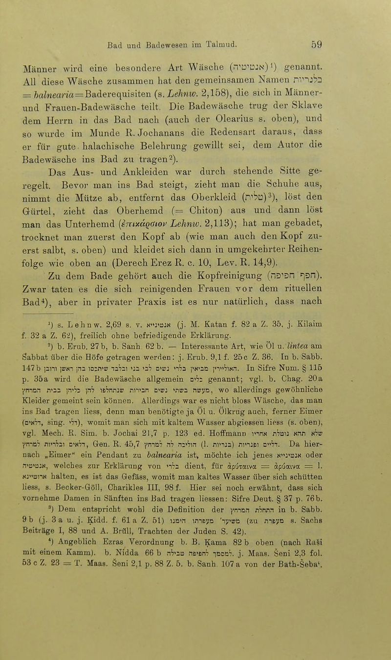 Männer wird eine besondere Art Wäsche (.-1'D''DJn)genannt. All diese Wäsche zusammen hat den gemeinsamen Namen n'nj'pD = feaZweana=Baderequisiten (a.Lehnw. 2,158), die sich in Männer- und Frauen-Badewäsche teilt. Die Badewäsche trug der Sklave dem Herrn in das Bad nach (auch der Olearius s. oben), und so wurde im Munde R. Jochanans die Redensart daraus, dass er für gute-halachische Belehrung gewillt sei, dem Autor die Badewäsche ins Bad zu tragen2). Das Aus- und Ankleiden war durch stehende Sitte ge- regelt. Bevor man ins Bad steigt, zieht man die Schuhe aus, nimmt die Mütze ab, entfernt das Oberkleid (r,'bL:)3), löst den Gürtel, zieht das Oberhemd (= Chiton) aus und dann löst man das Unterhemd [sTnxaqaiov Lehniv. 2,113); hat man gebadet, trocknet man zuerst den Kopf ab (wie man auch den Kopf zu- erst salbt, s. oben) und kleidet sich dann in umgekehrter Reihen- folge wie oben an (Derech Erez R. c. 10, Lev. R. 14,9). Zu dem Bade gehört auch die Kopfreinigung (nD'Dn >)Dn). Zwar taten es die sich reinigenden Frauen vor dem rituellen Bad-*), aber in privater Praxis ist es nur natürlich, dass nach ') s. Lehnw. 2,69 s. v. n»j'bjn (j. M. Eatan f. 82 a Z. 35, j. Kilaim f. 32 a Z. 62), freilich ohne befriedigende Erklärung. ^) b. Erub. 27 b, b. Sanh 62 b. — Interessante Art, wie öl u. lintea am Sabbat über die Höfe getragen werden: j. Erub. 9,1 f. 25c Z. 36. In b. Sabb. 147 b )3ni jiPNT jna iD:n>is nabai <J2 D'a?: n''73 )»«»3D j'n^'üNn. In Sifre Num. § 115 p. 35a wird die Badewäeche allgemein d'S; genannt; vgl. b. Chag. 20a •fmcn iT2n i.t'jd \rh is^nnj» nn<2n d'ipj »nirn nipye, wo allerdings gewöhnliche Kleider gemeint sein können. Allerdings war es nicht bloss Wäsche, das man ins Bad tragen Hess, denn man benötigte ja Öl u. Ölkrug auch, ferner Eimer (d»«';i, sing. «Si), womit man sich mit kaltem Wasser abgiessen Hess (s. oben), vgl. Mech. R. Sim. b. Jochai 21,7 p. 123 ed. Hoffmann inns n'^jau «nn s'jtr •^n-iDV nm'jai n^nh, Gen. R. 45,7 yma: rh n:»*?!.! (1. ninja) ninJBi □'ji. Da hier- nach „Eimer ein Pendant zu balnearia ist, möchte ich jenes Nj»a:N oder n<u»BJN, welches zur Erklärung von 'i^2 dient, für dpijTaiva = äpijaivtt = 1. «jt2nN halten, es ist das Gefäss, womit man kaltes Wasser über sich schütten Hess, 8. Becker-Göll, Charikles III, 98 f. Hier sei noch erwähnt, dass sich vornehme Damen in Sänften ins Bad tragen Hessen: Sifre Deut. § 37 p. 76b. ) Dem entspricht wohl die Definition der yninr\ nSnnn in b. Sabb. 9 b (j. 3 a u. j. Kidd. f. 61a Z. 51) ucn imsva (zu meve s. Sachs Beiträge I, 88 und A. Brüll, Trachten der Juden S. 42). *) Angeblich Ezras Verordnung b. B. Kama 82 b oben (nach Ra§i mit einem Kamm), b. Nidda 66 b n>aa nt^nrh ibdc^ j. Maas. Seni 2,3 fol. 53 c Z. 23 = T. Maas. Seni 2,1 p. 88 Z. 5. b. Sanh 107 a von der Bath-Seba'.