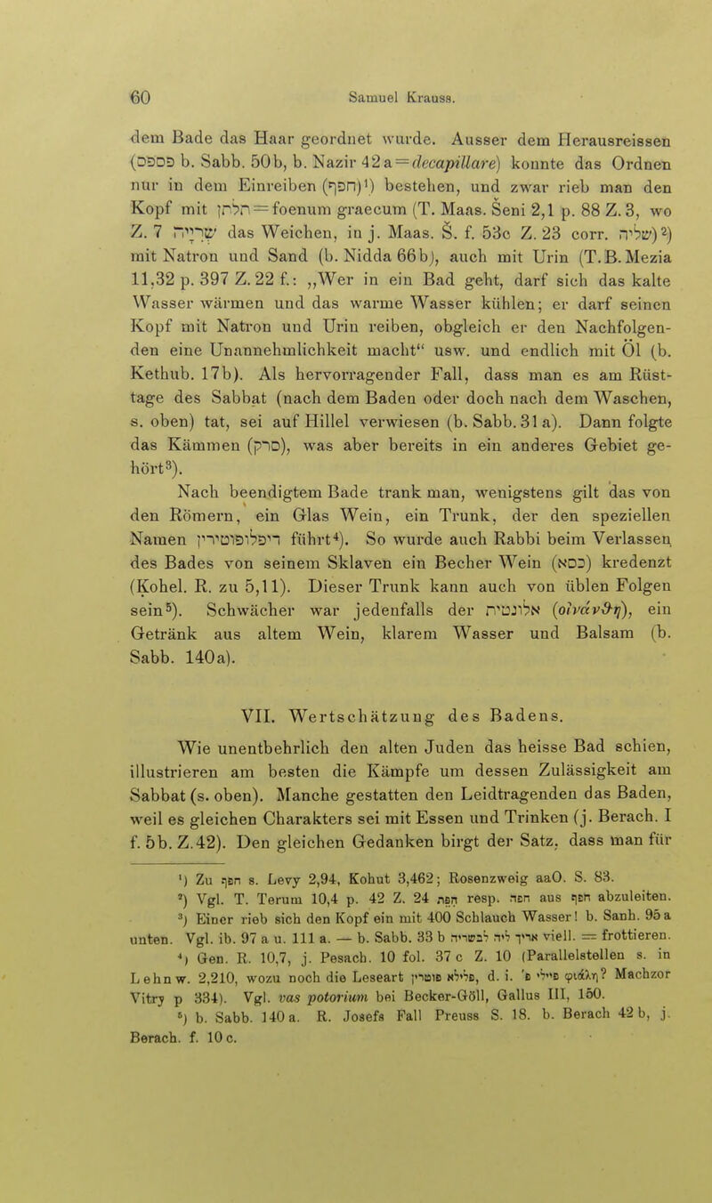 dem Bade das Haar geordnet wurde. Ausser dem Herausreissen (D5DD b. Sabb. 50b, b. Nazir 42a = ^?eca/)?7/are) konnte das Ordnen nur in dem Einreiben (^DH)') bestehen, und zwar rieb man den Kopf mit jn'?n = foenum graecum (T. Maas. Seni 2,1 p. 88 Z. 3, wo Z. 7 n^3' das Weichen, inj. Maas. §. f. 53o Z. 23 corr. .t'?55')2) mit Natron und Sand (b. Nidda 66bj, auch mit Urin (T.B.Mezia 11,32 p. 397 Z. 22 f.: „Wer in ein Bad geht, darf sich das kalte Wasser wärmen und das warme Wasser kühlen; er darf seinen Kopf mit Natron und Urin reiben, obgleich er den Nachfolgen- den eine Unannehmlichkeit macht usw. und endlich mit Ol (b, Kethub. 17b). Als hervorragender Fall, dass man es am Rüst- tage des Sabbat (nach dem Baden oder doch nach dem Waschen, s. oben) tat, sei auf Hillel verwiesen (b. Sabb. 31 a). Dann folgte das Kämmen (p~iD), was aber bereits in ein anderes Gebiet ge- hört3). Nach beendigtem Bade trank man, wenigstens gilt das von den Römern, ein Glas Wein, ein Trunk, der den speziellen Namen ]n''U'iDit'Dn führt*). So wurde auch Rabbi beim Verlassen des Bades von seinem Sklaven ein Becher Wein (ndd) kredenzt {Kohel. R. zu 5,11). Dieser Trunk kann auch von üblen Folgen sein5). Schwächer war jedenfalls der n^IOJi^N {olvdvd-ij), ein Getränk aus altem Wein, klarem Wasser und Balsam (b. Sabb. 140a). VII. Wertschätzung des Badens. Wie unentbehrlich den alten Juden das heisse Bad schien, illustrieren am besten die Kämpfe um dessen Zulässigkeit am Sabbat (s. oben). Manche gestatten den Leidtragenden das Baden, weil es gleichen Charakters sei mit Essen und Trinken (j. Berach. I f. 5b. Z.42). Den gleichen Gedanken birgt der Satz, dass man für ') Zu .^B^ 8. Levy 2,94, Kohut 3,462; Rosenzweig aaO. S. 83. *) Vgl. T. Terutn 10,4 p. 42 Z. 24 nsn resp. asn aus t^En abzuleiten. Einer rieb sich den Kopf ein mit 400 Schlauch Wasser! b. Sanh. 95a unten. Vgl. ib. 97 a u. III a. — b. Sabb. 33 b anipaS w ri« ^iell- = frottieren. *} Gen. R. 10,7, j. Pesach. 10 fol. 37 c Z. 10 (Parallelstellen s. in Lehnw. 2,210, wozu noch die Leseart poiB n^'jb, d. i. 'e ''7b 9i(4Xifi? Machzor Vitrj p 334). Vgl. ms potorimi bei Becker-Göll, Gallus III, 150. ») b. Sabb. 140a. R. Josefs Fall Preuss S. 18. b. Berach 42 b, j. Berach. f. 10 c.