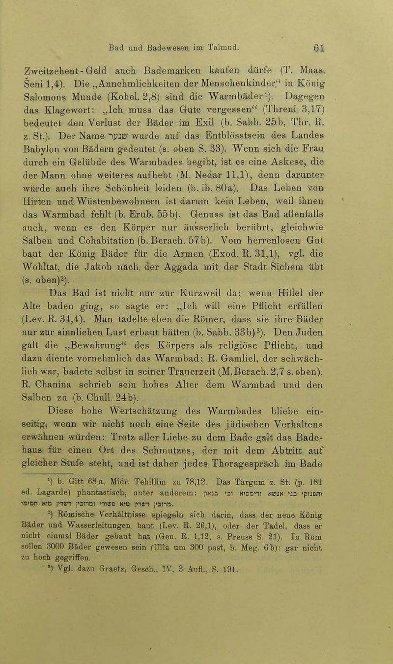 Zweitzehent-Geld auch Bademarken kaufen dürfe (T. Maas. Seni 1,4). Die „Annehmlichkeiten der Menschenkinder in König Salomons Munde (Kohel. 2,8j sind die Warmbäder»). Dagegen das Klagewort: „Ich muss das Gute vergessen'' (Threni 3,17) bedeutet den Verlust der Bäder im Exil (b. Sabb. 25b, Thr. R. z. St.). Der Name tyjtS' wurde auf das Entblösstsein des Landes Babylon von Bädern gedeutet (s. oben S. 33). Wenn sich die Frau durch ein Gelübde des Warmbades begibt, ist es eine Askese, die der Mann ohne weiteres aufhebt (M. Nedar 11,1), denn darunter würde auch ihre Schönheit leiden (b. ib. 80a), Das Leben von Hirten und Wüstenbewohnern ist darum kein Leben, weil ihnen das Warmbad fehlt (b. Erub. 55 b). Genuss ist das Bad allenfalls auch, wenn es den Körper nur äusserlich berührt, gleichwie Salben und Cohabitation (b. Berach. 57 b). Vom herrenlosen Gut baut der König Bäder für die Armen (Exod. R. 31,1), vgl. die Wohltat, die Jakob nach der Aggada mit der Stadt Sichern übt (s. oben)2). Das Bad ist nicht nur zur Kurzweil da; wenn Hillel der Alte baden ging, so sagte er: ,,Ich will eine Pflicht erfüllen (Lev. R. 34,4). Man tadelte eben die Römer, dass sie ihre Bäder nur zur sinnlichen Lust erbaut hätten (b. Sabb. 33b) 3). Den Juden galt die ,,Bewahrung des Körpers als religiöse Pflicht, und dazu diente vornehmlich das Warmbad; R. Gamliel, der schwäch- lich war, badete selbst in seiner Trauerzeit (M. Berach. 2,7 s. oben). R. Chanina schrieb sein hohes Alter dem Warmbad und den Salben zu (b. Chull. 24 b). Diese hohe Wertschätzung des Warmbades bliebe ein- seitig, wenn wir nicht noch eine Seite des jüdischen Verhaltens erwähnen würden: Trotz aller Liebe zu dem Bade galt das Bade- haus für einen Ort des Schmutzes, der mit dem Abtritt auf gleicher Stufe steht, und ist daher jedes Thoragespräch im Bade ') h. Gitt 68 a, Midr. Tehillim zu 78,12. Das Targum z. St. (p. 181 ed. Lagarde) phantastisch, unter anderem: jmja »ni N<Dßni kitjn «ja 'puBxn -) Römische Verhältnisse spiegeln sich darin, dass der neue König Bäder und Wasserleitungen baut (Lev. R. 26,1), oder der Tadel, dass er nicht einmal Bäder gebaut hat (Gen. R. 1,12, s. Preuss S. 21). In Rom sollen 3000 Bäder gewesen sein (Ulla um 300 post, b. Meg. 6b): gar nicht zu hoch gegriffen. ») Vgl. dazn Graetz, Gösch., IV. 3 Aufl.. S. 191.