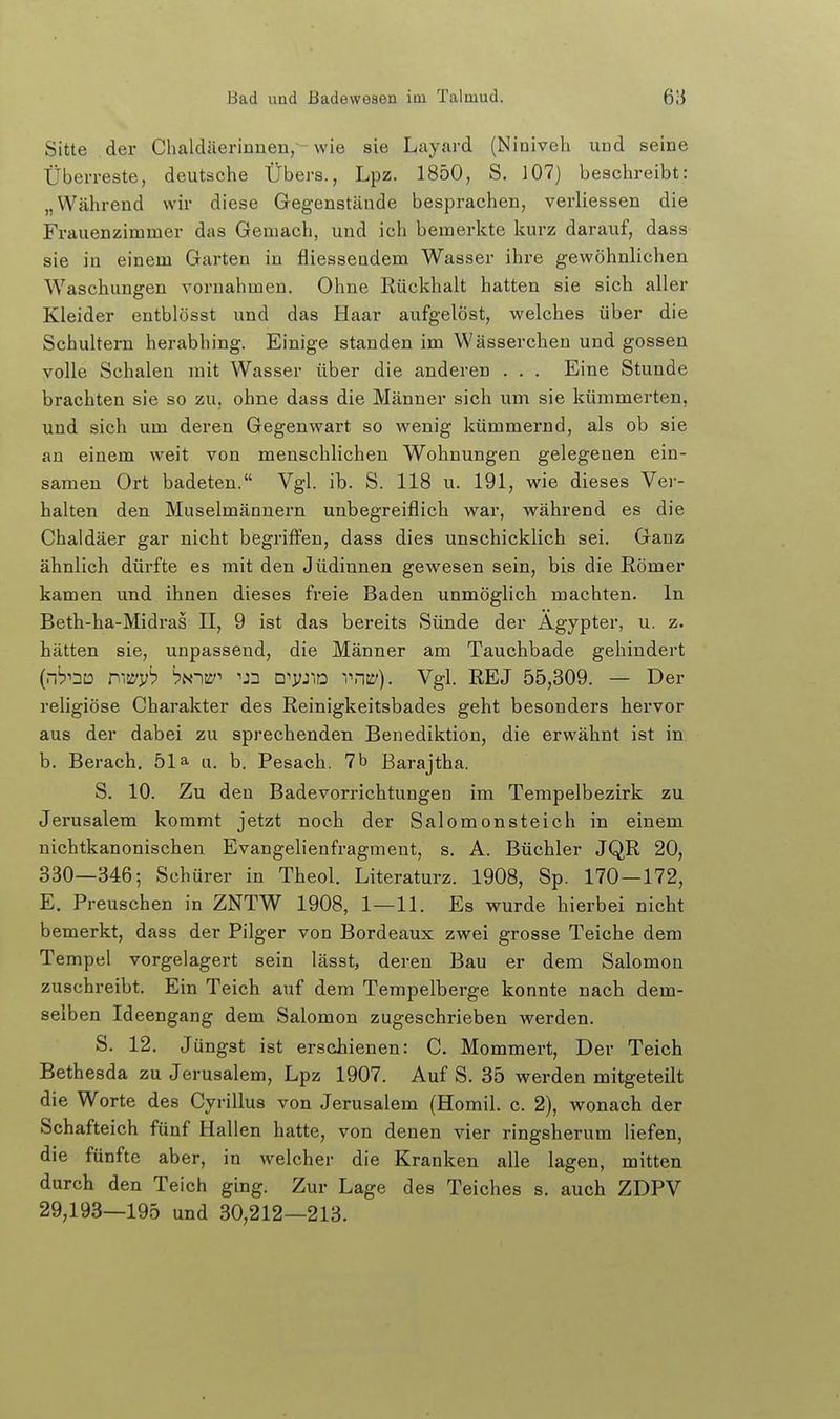 Sitte der Chaldäeriunen,-wie sie Layard (Niniveh und seine Überreste, deutsche Übers., Lpz. 1850, S. 107) beschreibt: „Während wir diese Gegenstände besprachen, verliessen die Frauenzimmer das Gemach, und ich bemerkte kurz darauf, dass sie in einem Garten in fliesseadem Wasser ihre gewöhnlichen Waschungen vornahmen. Ohne Rückhalt hatten sie sich aller Kleider entblösst und das Haar aufgelöst, welches über die Schultern herabhing. Einige standen im Wässerchen und gössen yolle Schalen mit Wasser über die anderen . . . Eine Stunde brachten sie so zu, ohne dass die Männer sich um sie kümmerten, und sich um deren Gegenwart so wenig kümmernd, als ob sie an einem weit von menschlichen Wohnungen gelegenen ein- samen Ort badeten. Vgl. ib. S. 118 u. 191, wie dieses Ver- halten den Muselmännern unbegreiflich war, während es die Chaldäer gar nicht begriffen, dass dies unschicklich sei. Ganz ähnlich dürfte es mit den Jüdinnen gewesen sein, bis die Römer kamen und ihnen dieses freie Baden unmöglich machten. In Beth-ha-Midras II, 9 ist das bereits Sünde der Ägypter, u. z. hätten sie, unpassend, die Männer am Tauchbade gehindert (nb^Du rw^iib bi<-)w^ 'JD d^vj^o vn-ii/). Vgl. REJ 55,309. — Der religiöse Charakter des Reinigkeitsbades geht besonders hervor aus der dabei zu sprechenden Benediktiou, die erwähnt ist in b, Berach. 51a u. b. Pesach. 7 b Barajtha. S. 10. Zu den Badevorrichtungen im Tempelbezirk zu Jerusalem kommt jetzt noch der Salomonsteich in einem nichtkanonischeu Evangelienfragment, s. A. Büchler JQR 20, 330—3465 Schürer in Theol. Literaturz. 1908, 8p. 170—172, E. Preuschen in ZNTW 1908, 1—11. Es wurde hierbei nicht bemerkt, dass der Pilger von Bordeaux zwei grosse Teiche dem Tempel vorgelagert sein lässt, deren Bau er dem Salomen zuschreibt. Ein Teich auf dem Tempelberge konnte nach dem- selben Ideengang dem Salomen zugeschrieben werden. S. 12. Jüngst ist erschienen: C. Mommert, Der Teich Bethesda zu Jerusalem, Lpz 1907. Auf S. 35 werden mitgeteilt die Worte des Cyrillus von Jerusalem (Homil. c. 2), wonach der Schafteich fünf Hallen hatte, von denen vier ringsherum liefen, die fünfte aber, in welcher die Kranken alle lagen, mitten durch den Teich ging. Zur Lage des Teiches s. auch ZDPV 29,193—195 und 30,212—213.