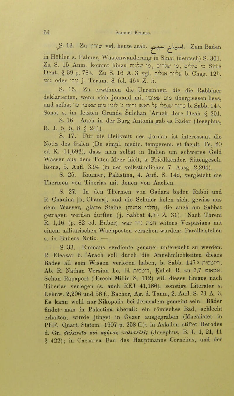 13. Zu i'n^c vgl, heute arab. ^■f:^^- Zum Baden in Höhlen s. Palmer, Wüstenwanderung in Sinai (deutsch) S. 301. Zu S. 15 Anm. kommt hinzu n^j'PE' ^D, c^nhw o, D^bhü 'd Sifre Deut. § 39 p. 78 a. Zu S. 16 A. 3 vgl. d^^jn nvb]3 b. Chag. 12 b. ^TO oder j. Terum. 8 fol. 46a Z. 5. S. 15. Zu erwähnen die Unreinheit, die die Rabbiner deklarierten, wenn sich jemand mit pniNit' CD übergiessen liess, und selbst 'o d^ü pj')'? 'j inm its'N-i 'öd:^ -jinD b. Sabb. 14 a. Sonst s. im letzten Grunde Sulchan 'Aruch Jore Deah § 201. S. 16. Auch ia der Burg Antonia gab es Bäder (Josephus, B. J. 5, 5, 8 § 241). S. 17. Für die Heilkraft des Jordan ist interessant die Notiz des Galen (De simpl. medic. temperem. et facult. IV, 20 ed K. 11,692), dass man selbst in Italien um schweres Geld Wasser aus dem Toten Meer hielt, s. Friedlaender, Sittengesch. Korns, 5. Aufl. 3,94 (in der volkstümlichen 7. Ausg. 2,204). S. 25. Raumer, Palästina, 4. Aufl. S. 142, vergleicht die Thermen von Tiberias mit denen von Aachen. S. 27, In den Thermen von Gadara baden Rabbi und R. Chanina [b. Chama], und die Schüler holen sich, gewiss aus dem Wasser, glatte Steine (□'J^N ^pbn), die auch am Sabbat getragen werden durften (j. Sabbat 4,7a Z. 31). Nach Threni R. 1,16 (p. 82 ed. Buber) war ~nj ron seitens Vespasians mit einem militärischen Wachposten versehen worden; Parallelstellen s. in Bubers Notiz. — S. 33. Emmaus verdiente genauer untersucht zu werden. R, Eleazar b. 'Arach soll durch die Annehmlichkeiten dieses Bades all sein Wissen verloren haben, b. Sabb. 147 b n''DD';n, Ab. R. Nathan Version Ic. 14 r'Dan, Kohel. R. zu 7,7 dindn. Schon Rapaport fErech Miliin S. 112) will dieses Emaus nach Tiberias verlegen (s. auch REJ 41,186), sonstige Literatur s. Lehnw. 2,206 und 58 f, Bacher, Ag. d. Tann., 2. Aufl. S. 71 A. 3. Es kann wohl nur Nikopolis bei Jerusalem gemeint sein. Bäder findet man in Palästina überall: ein römisches Bad, schlecht erhalten, wurde jüngst in Gezer ausgegraben (Macalister in PEF, Quart. Statem. 1907 p. 258 ff.); in Askalon stiftet Herodes d. Gr. ßaXavsla xal xQi^pag nokvreXeZg (Josephus, B. J. 1, 21, 11 § 422); in Caesarea Bad des Hauptmanns Cornelius, imd der