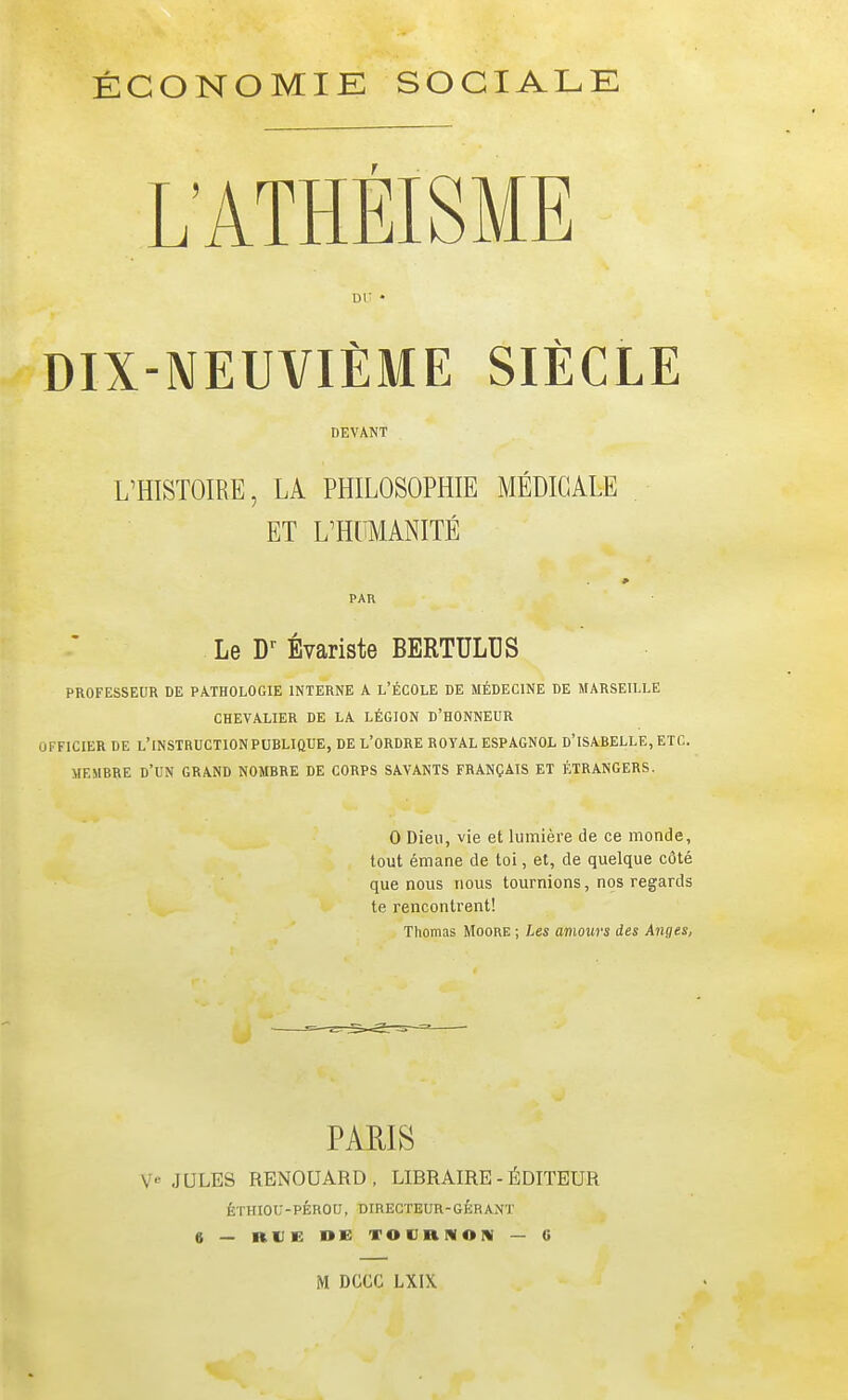 ÉCONOMIE SOCIALE L'ATHÉISME DU • DIX-NEUVIÈME SIÈCLE DEVANT L^HISTOIRE, LA PHILOSOPHIE MÉDICALE ET L'HUMANITÉ PAR Le Évariste BERTULDS PROFESSEUR DE PATHOLOGIE INTERNE A L'ÉCOLE DE MÉDECINE DE MARSEILLE CHEVALIER DE LA LÉGION D'HONNEUR OFFICIER DE L'INSTRUCTION PUBLIQUE, DE L'ORDRE ROYAL ESPAGNOL d'ISABELLE, ETC. MEMBRE d'un GRAND NOMBRE DE CORPS SAVANTS FRANÇAIS ET ÉTRANGERS. 0 Dieu, vie et lumière de ce monde, tout émane de toi, et, de quelque côté que nous nous tournions, nos regards te rencontrent! Thomas Mocre ; Les aviours des Anges, PARIS JULES RENOUARD, LIBRAIRE - ÉDITEUR ÉTHIOC-PÉROU, DIRECTEUR-GÉRANT 6 — RUE DE TOCRNON — «