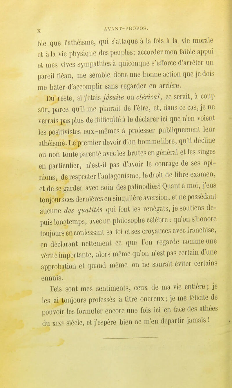 ble que l'athéisme, qui s'attaque à la fois à la vie morale et à la vie physique des peuples; accorder mon faible appui et mes vives sympathies à quiconque s'efforce d'arrêter un pareil fléau, me semble donc une bonne action que je dois me hâter d'accomplir sans regarder en arrière- Du reste, si j'étais jésuite ou clérical, ce serait, à coup sûr, parce qu'il me plairait de l'être, et, dans ce cas, je ne verrais pas plus de difflculté à le déclarer ici que n'en voient les positivistes eux-mêmes à professer publiquement leur athéisme. Le premier devoir d'un homme libre, qu'il décline ou non toute parenté avec les brutes en général et les singes en particulier, n'est-il pas d'avoir le courage de ses opi- nions, de respecter l'antagonisme, le droit de libre examen, et de se garder avec soin des palinodies? Quant à moi, j'eus toujours ces dernières en singulière aversion, et ne possédant aucune des qualités qui font les renégats, je soutiens de- puis longtemps, avec un philosophe célèbre : qu'on s'honore toujours en confessant sa foi et ses croyances avec franchise, en déclarant nettement ce que l'on regarde comme une vérité importante, alors même qu'on n'est pas certain d'une approbation et quand même on ne saurait éviter certains ennuis. Tels sont mes sentiments, ceux de ma vie entière ; je les ai toujours professés à titre onéreux ; je me félicite de pouvoir les formuler encore une fois ici en face des athées du xixe siècle, et j'espère bien ne m'en départir jamais !