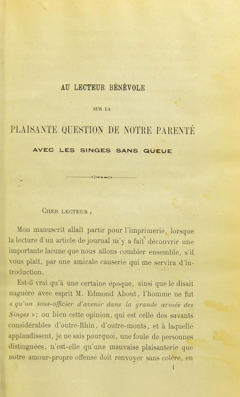 AU LECTEUR BÉNÉVOLE SUR LA PLAIîî^ANTE QUESTION DE NOTRE PARENTÉ AVEC LES SINGES SANS QUEUE Cher lecteur , Mon manuscrit allait partir pour l'imprimerie, lorsque la lecture d'un article de journal m'y a fait' découvrir une importante lacune que nous allons combler ensemble, s'il vous plaît, par une amicale causerie qui me servira d'in- troduction. Est-il vrai qu'à une certaine époque, ainsi que le disait naguère avec esprit M. Edmond About, l'homme ne fut « qu'wi sous-ofjicier d'avenir dans la grande armée des Singes » ; ou bien cette opinion, qui est celle des savants considérables d'outre-Rhin, d'outre-monts, et à laquelle applaudissent, je ne sais pourquoi, une foule de personnes distinguées, n'est-elle qu'une mauvaise plaisanterie que notre amour-propre offensé doit renvoyer sans colère, en