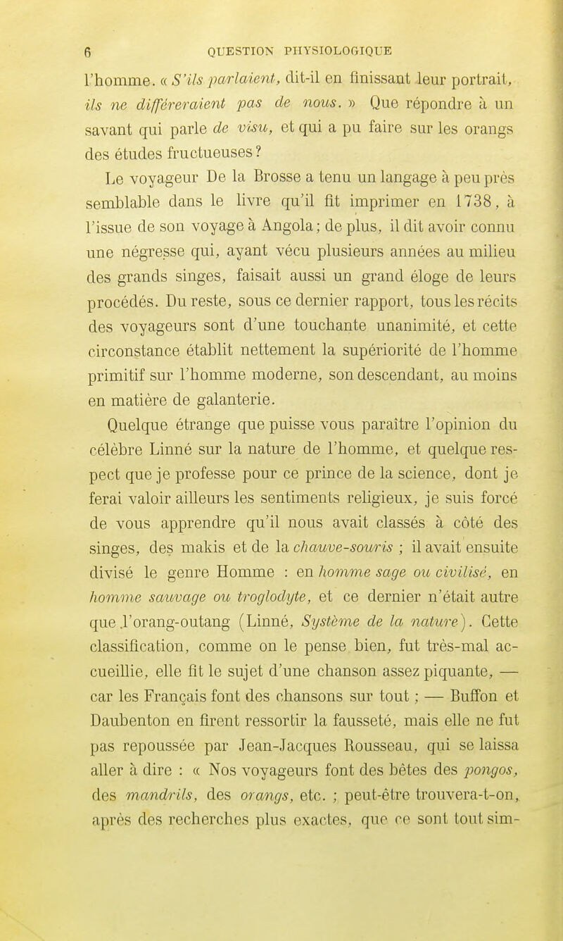 l'homme. « S'ils parlaient, dit-il en finissant leur portrait, ils ne différeraient pas de nous. » Que répondre à un savant qui parle de visu, et qui a pu faire sur les orangs des études fructueuses ? Le voyageur De la Brosse a tenu un langage à peu près semblable dans le livre qu'il fit imprimer en 1738, à l'issue de son voyage à Angola; de plus, il dit avoir connu une négresse qui, ayant vécu plusieurs années au milieu des grands singes, faisait aussi un grand éloge de leurs procédés. Du reste, sous ce dernier rapport, tous les récits des voyageurs sont d'une touchante unanimité, et cette circonstance établit nettement la supériorité de l'homme primitif sur l'homme moderne, son descendant, au moins en matière de galanterie. Quelque étrange que puisse vous paraître l'opinion du célèbre Linné sur la nature de l'homme, et quelque res- pect que je professe pour ce prince de la science, dont je ferai valoir ailleurs les sentiments religieux, je suis forcé de vous apprendre qu'il nous avait classés à côté des singes, des makis et de la chauve-souris ; il avait ensuite divisé le genre Homme : en homme sage ou civilisé, en homme sauvage ou troglodyte, et ce dernier n'était autre que .l'orang-outang (Linné, Système de la nature). Cette classification, comme on le pense bien, fut très-mal ac- cueillie, elle fit le sujet d'une chanson assez piquante, — car les Français font des chansons sur tout ; — Bufî'on et Daubenton en firent ressortir la fausseté, mais elle ne fut pas repoussée par Jean-Jacques Rousseau, qui se laissa aller à dire : « Nos voyageurs font des bêtes des pongos, des mandrils, des orangs, etc. ; peut-être trouvera-t-on, après des recherches plus exactes, que ce sont tout sim-