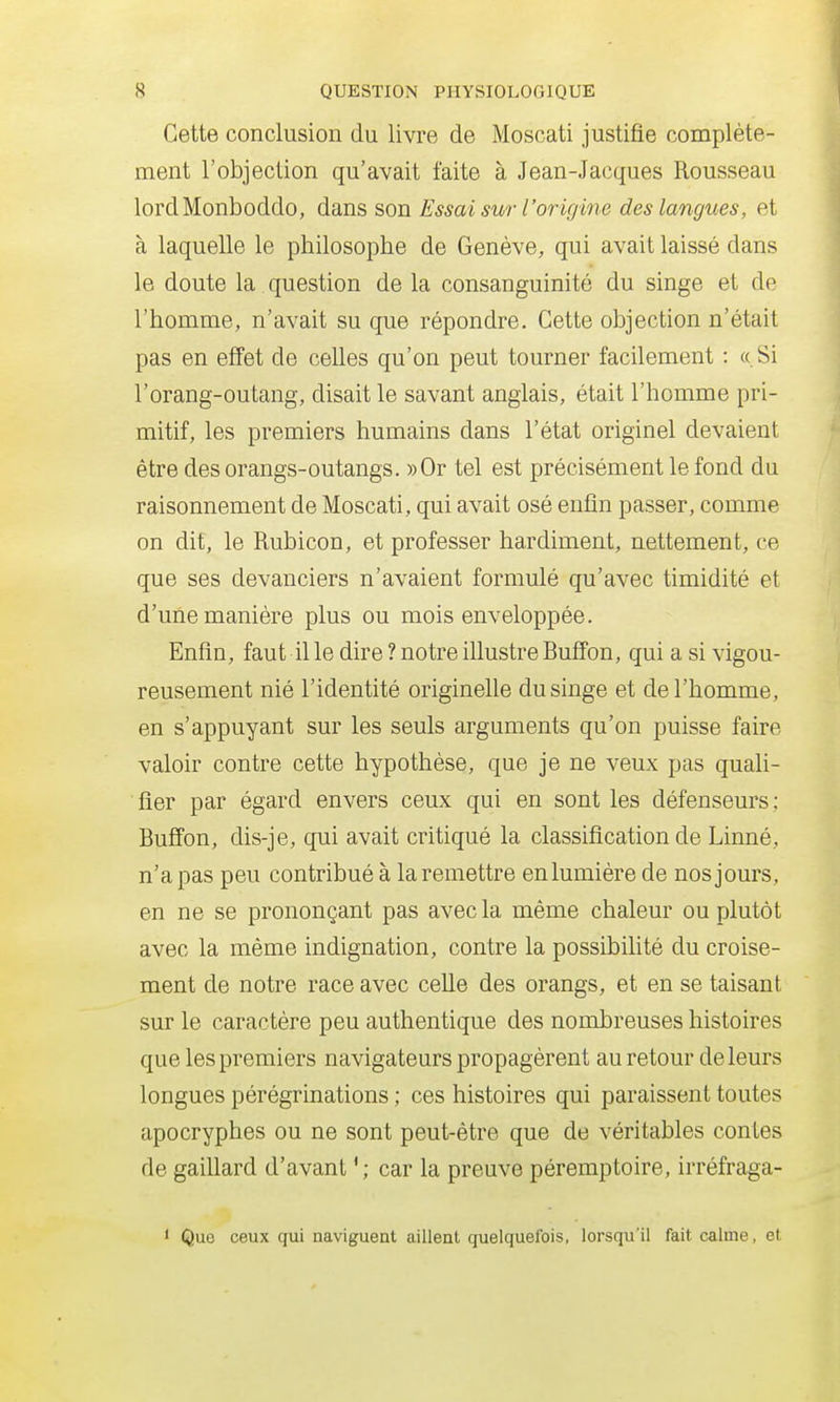 Cette conclusion du livre de Moscati justifie complète- ment l'objection qu'avait faite à Jean-Jacques Rousseau lordMonboddo, dans son Essai sur l'origine des langues, et à laquelle le philosophe de Genève, qui avait laissé dans le doute la question de la consanguinité du singe et de l'homme, n'avait su que répondre. Cette objection n'était pas en effet de celles qu'on peut tourner facilement : «Si l'orang-outang, disait le savant anglais, était l'homme pri- mitif, les premiers humains dans l'état originel devaient être des orangs-outangs. «Or tel est précisément le fond du raisonnement de Moscati, qui avait osé enfin passer, comme on dit, le Rubicon, et professer hardiment, nettement, ce que ses devanciers n'avaient formulé qu'avec timidité et d'une manière plus ou mois enveloppée. Enfin, faut il le dire ? notre illustre Buffon, qui a si vigou- reusement nié l'identité originelle du singe et de l'homme, en s'appuyant sur les seuls arguments qu'on puisse faire valoir contre cette hypothèse, que je ne veux pas quali- fier par égard envers ceux qui en sont les défenseurs; Buffon, dis-je, qui avait critiqué la classification de Linné, n'a pas peu contribué à la remettre enlumière de nos jours, en ne se prononçant pas avec la même chaleur ou plutôt avec la même indignation, contre la possibilité du croise- ment de notre race avec celle des orangs, et en se taisant sur le caractère peu authentique des nombreuses histoires que les premiers navigateurs propagèrent au retour de leurs longues pérégrinations ; ces histoires qui paraissent toutes apocryphes ou ne sont peut-être que de véritables contes de gaiUard d'avant car la preuve péremptoire, irréfraga- ' Quo ceux qui naviguent aillent quelquefois, lorsqu'il fait calme, et