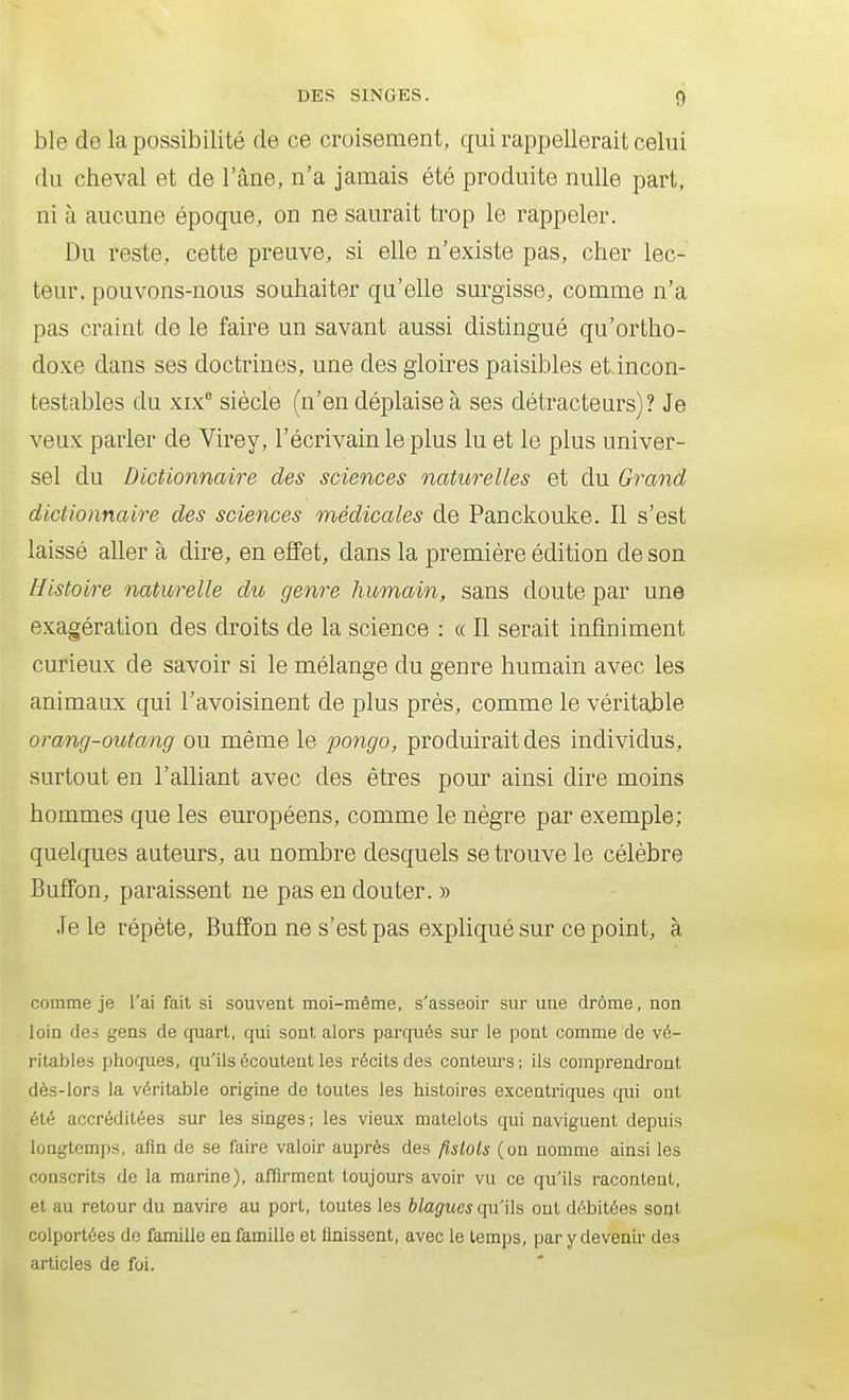 ble de la possibilité de ce croisement, qui rappellerait celui du cheval et de l'âne, n'a jamais été produite nulle part, ni à aucune époque, on ne saurait trop le rappeler. Du reste, cette preuve, si elle n'existe pas, cher lec- teur, pouvons-nous souhaiter qu'elle surgisse, comme n'a pas craint de le faire un savant aussi distingué qu'ortho- doxe dans ses doctrines, une des gloires paisibles eiincon- testables du xix° siècle (n'en déplaise à ses détracteurs)? Je veux parler de Virey, l'écrivain le plus lu et le plus univer- sel du Dictionnaire des sciences naturelles et du Grand dictionnaire des sciences médicales de Panckouke. Il s'est laissé aller à dire, en effet, dans la première édition de son Histoire naturelle du genre humain, sans doute par une exagération des droits de la science : « Il serait infiniment curieux de savoir si le mélange du genre humain avec les animaux qui l'avoisinent de plus près, comme le véritable orang-outang ou même le pongo, produirait des individus, surtout en l'alliant avec des êtres pour ainsi dire moins hommes que les européens, comme le nègre par exemple; quelques auteurs, au nombre desquels se trouve le célèbre Buffon, paraissent ne pas en douter. » Je le répète, Buffon ne s'est pas expliqué sur ce point, à comme je l'ai fait si souvent moi-même, s'asseoir sur une drôme, non loin (les gens de quart, qui sont alors parqués sur le pont comme de vé- ritables phoques, qu'ils écoutent les récits des conteurs; ils comprendront dès-lors la véritable origine de toutes les histoires excentriques qui ont été accréditées sur les singes; les vieux matelots qui naviguent depuis longtemps, afin de se faire valoir auprès des fistols (on nomme ainsi les conscrits de la marine), affirment toujours avoir vu ce qu'ils racontent, et au retour du navire au port, toutes les blagues qu'ils ont débitées sont colportées de famille en famille et finissent, avec le temps, par y devenir des articles de foi.