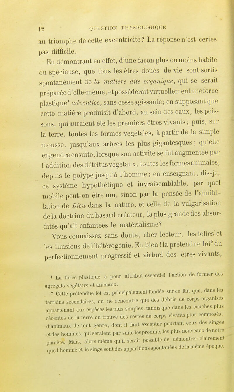 au triomphe de cette excentricité? La réponse n'est certes pas difficile. En démontrant en effet, d'une façon plus ou moins habile ou spécieuse, que tous les êtres doués de vie sont sortis spontanément de la matière dite organique, qui se serait préparée d'elle-même, etposséderait virtuellementuneforce plastique' adventice, sans cesse agissante; en supposant que cette matière produisît d'abord, au sein des eaux, les pois- sons, qui auraient été les premiers êtres vivants ; puis, sur la terre, toutes les formes végétales, à partir de la simple mousse, jusqu'aux arbres les plus gigantesques ; qu'elle engendra ensuite, lorsque son activité se fut augmentée par l'addition des détritus végétaux, toutes les formes animales, depuis le polype jusqu'à l'homme; en enseignant, dis-je, ce système hypothétique et invraisemblable, par quel mobile peut-on être mu, sinon par la pensée de l'annihi- lation de Dieu dans la nature, et celle de la vulgarisation delà doctrine du hasard créateur, la plus grande des absur- dités qu'ait enfantées le matériahsme? Vous connaissez sans doute, cher lecteur, les folies et les iUusions de l'hétérogénie. Eh bien ! la prétendue loi' du perfectionnement progressif et virtuel des êtres vivants, 1 La force plastique a pour attribut essentiel l'action de former des agrégats végétaux et animaux. 2 Cette prétendue loi est principalement fondée sur ce fait que, dans les terrains secondaires, on ne rencontre que des débris de corps organisés appartenant aux espèces les plus simples, tandis que dans les couches plus récentes de la terre on trouve des restes de corps vivants plus composes, d'animaux de tout genre, dont il faut excepter pourtant ceux des singes etdes hommes, qui seraient par suite les produits les plus nouveaux de noire planète. Mais, alors même qu'il serait possible de démontrer clairement cpie l'homme et le singe sont des apparitions spontanées de la même époque,