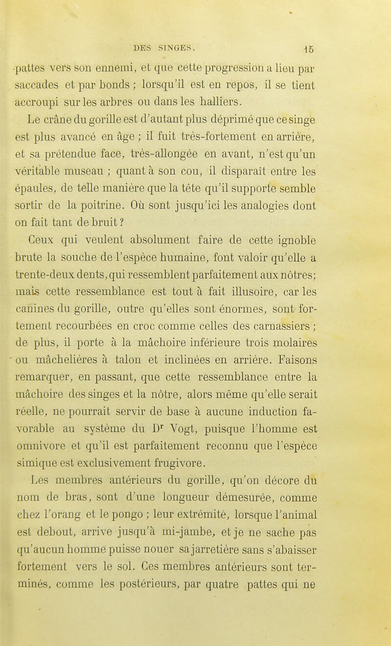 -pattes vers son ennemi, et que cette progression a lieu par saccades et par bonds ; lorsqu'il est en repos, il se tient accroupi sur les arbres ou dans les halliers. Le crâne du gorille est d'autant plus déprimé que ce singe est plus avancé en âge ; il fuit très-fortement en arrière, et sa prétendue face, très-allongée en avant, n'est qu'un véritable museau ; quant à son cou, il disparaît entre les épaules, de telle manière que la tête qu'il supporte semble sortir de la poitrine. Où sont jusqu'ici les analogies dont on fait tant de bruit ? Ceux qui veulent absolument faire de cette ignoble brute la souche de l'espèce humaine, font valoir qu'elle a trente-deux dents, qui ressemblent parfaitement aux nôtres; mais cette ressemblance est tout à fait illusoire, car les canines du gorille, outre qu'elles sont énormes, sont for- tement recourbées en croc comme celles des carnassiers ; de plus, il porte à la mâchoire inférieure trois molaires ou mâchelières à talon et inclinées en arrière. Faisons remarquer, en passant, que cette ressemblance entre la mâchoire des singes et la nôtre, alors même qu'elle serait réelle, ne pourrait servir de base à aucune induction fa- vorable au système du D'' Vogt, puisque l'homme est omnivore et qu'il est parfaitement reconnu que l'espèce simique est exclusivement frugivore. Les membres antérieurs du gorille, qu'on décore du nom de bras, sont d'une longueur démesurée, comme chez l'orang et le pongo ; leur extrémité, lorsque l'animal est debout, arrive jusqu'à mi-jambe, et je ne sache pas qu'aucun homme puisse nouer sajarretière sans s'abaisser fortement vers le sol. Ces membres antérieurs sont ter- minés, comme les postérieurs, par quatre pattes qui ne