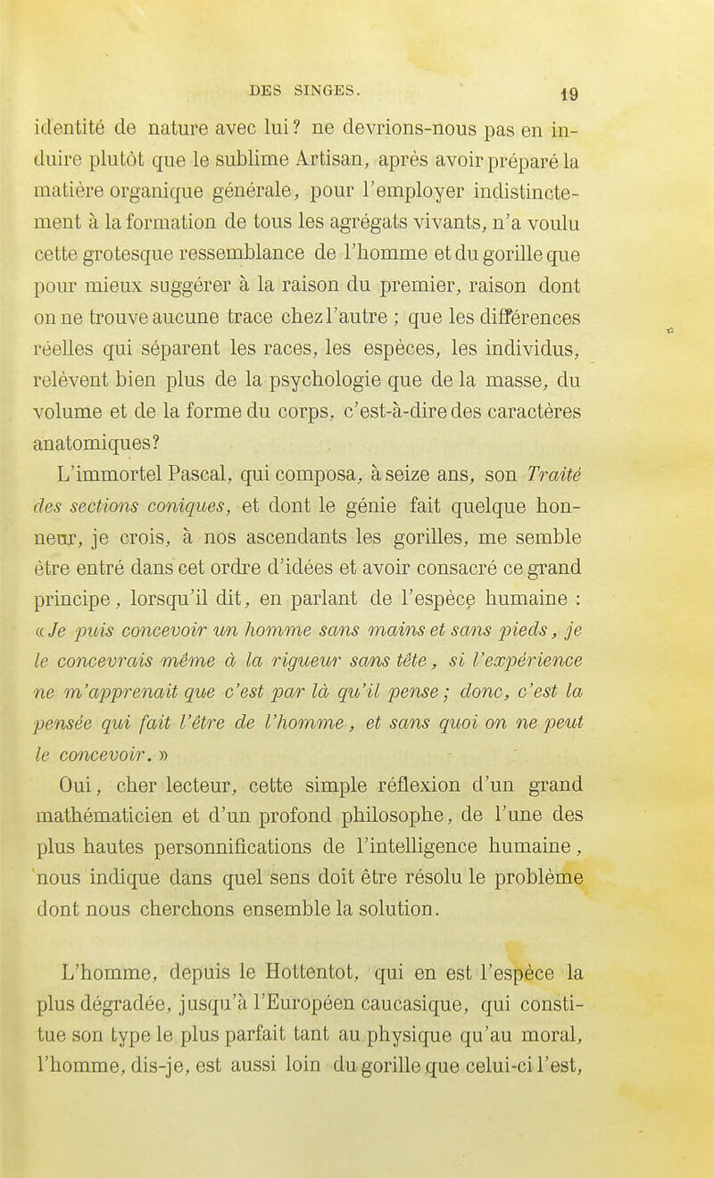 identité de nature avec lui ? ne devrions-nous pas en in- duire plutôt que le sublime Artisan, après avoir préparé la matière organique générale, pour l'employer indistincte- ment à la formation de tous les agrégats vivants, n'a voulu cette grotesque ressemblance de l'homme et du gorille que pour mieux suggérer à la raison du premier, raison dont on ne trouve aucune trace chezl'autre ; que les différences réelles qui séparent les races, les espèces, les individus, relèvent bien plus de la psychologie que de la masse, du volume et de la forme du corps, c'est-à-dire des caractères anatomiques? L'immortel Pascal, qui composa, à seize ans, son Traité des sections coniques, et dont le génie fait quelque hon- neur, je crois, à nos ascendants les gorilles, me semble être entré dans cet ordre d'idées et avoir consacré ce grand principe, lorsqu'il dit, en parlant de l'espèce humaine : « Je jouis concevoir v/n homme sans mains et sans pieds, je le concevrais même à la rigueur sans tête, si l'expérience ne m'apprenait que c'est par là qu'il pense ; donc, c'est la pensée qui fait l'être de l'homme, et sans quoi on ne peut le concevoir. » Oui, cher lecteur, cette simple réflexion d'un grand mathématicien et d'un profond philosophe, de l'une des plus hautes personnifications de l'intelligence humaine, nous indique dans quel sens doit être résolu le problème dont nous cherchons ensemble la solution. L'homme, depuis le Hottentot, qui en est l'espèce la plus dégradée, jusqu'à l'Européen caucasique, qui consti- tue son type le plus parfait tant au physique qu'au moral, l'homme, dis-je, est aussi loin du gorille que celui-ci l'est,