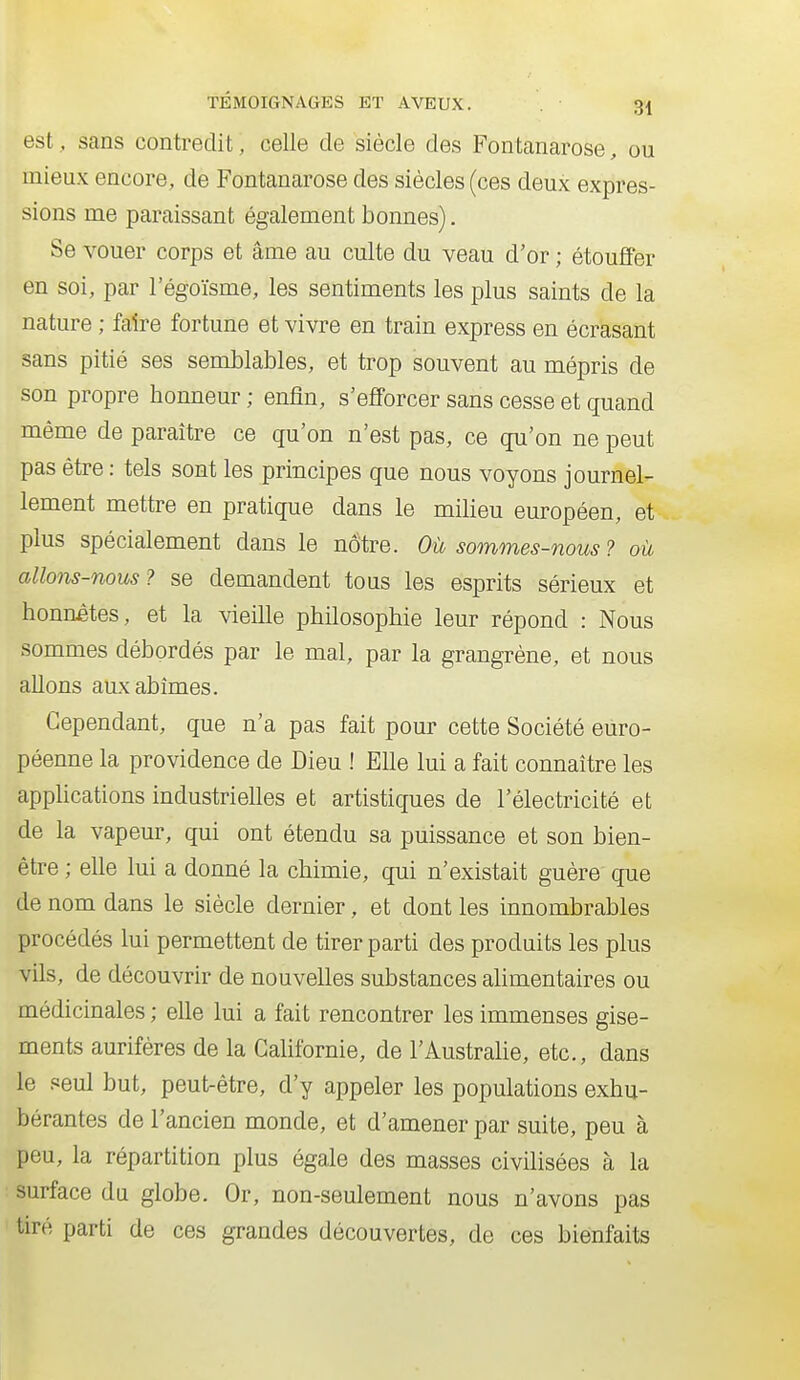 est,, sans contredit, celle de siècle des Fontanarose, ou mieux encore, de Fontanarose des siècles (ces deux expres- sions me paraissant également bonnes). Se vouer corps et âme au culte du veau d'or ; étouffer en soi, par l'égoïsme, les sentiments les plus saints de la nature ; faire fortune et vivre en train express en écrasant sans pitié ses semblables, et trop souvent au mépris de son propre honneur ; enfin, s'efforcer sans cesse et quand même de paraître ce qu'on n'est pas, ce qu'on ne peut pas être : tels sont les principes que nous voyons journel- lement mettre en pratique dans le milieu européen, et plus spécialement dans le nôtre. Où sommes-nous ? où allons-nous? se demandent tous les esprits sérieux et honnêtes, et la vieille philosophie leur répond : Nous sommes débordés par le mal, par la grangrène, et nous allons aux abîmes. Cependant, que n'a pas fait pour cette Société euro- péenne la providence de Dieu ! Elle lui a fait connaître les apphcations industrielles et artistiques de l'électricité et de la vapeur, qui ont étendu sa puissance et son bien- être ; elle lui a donné la chimie, qui n'existait guère que de nom dans le siècle dernier, et dont les innombrables procédés lui permettent de tirer parti des produits les plus vils, de découvrir de nouvelles substances alimentaires ou médicinales ; elle lui a fait rencontrer les immenses gise- ments aurifères de la Gahfornie, de l'Australie, etc., dans le seul but, peut-être, d'y appeler les populations exhu- bérantes de l'ancien monde, et d'amener par suite, peu à peu, la répartition plus égale des masses civilisées à la surface du globe. Or, non-seulement nous n'avons pas tiré parti de ces grandes découvertes, de ces bienfaits