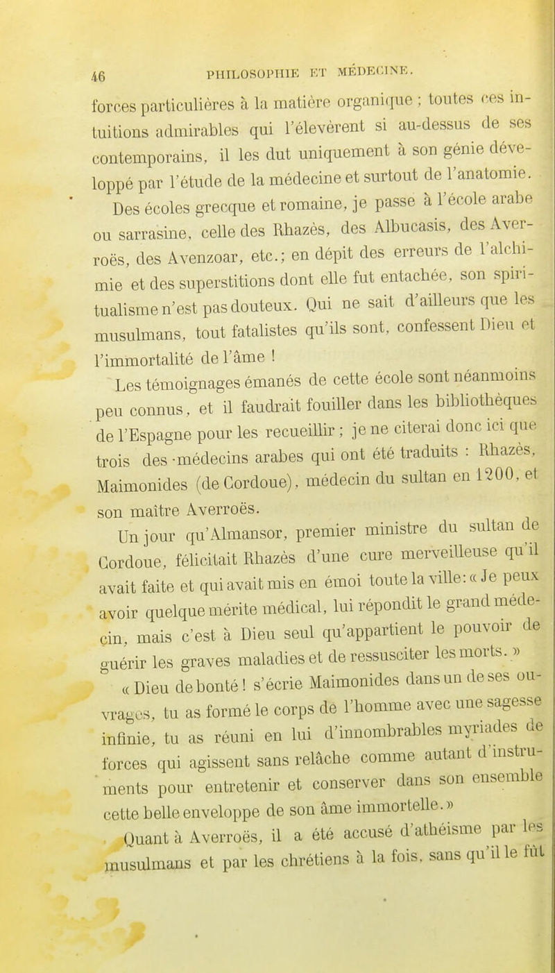 forces particulières à la matière organique ; toutes ces in- tuitions admirables qui l'élevèrent si au-dessus de ses contemporains, il les dut uniquement à son génie déve- loppé par l'étude de la médecine et surtout de l'anatomie. Des écoles grecque et romaine, je passe à l'école arabe ou sarrasine, celle des Rhazès, des Albucasis, desAver- roës, des Avenzoar, etc.; en dépit des erreurs de l'alchi- mie et des superstitions dont elle fut entachée, son spn-i- tualisme n'est pas douteux. Qui ne sait d'ailleurs que les musulmans, tout fatalistes qu'ils sont, confessent Dieu et l'immortalité de l'âme ! Les témoignages émanés de cette école sont néanmoins peu connus, et il faudrait fouiller dans les bibliothèques de l'Espagne pour les recueillir ; je ne citerai donc ici que trois des -médecins araJ^es qui ont été traduits : Rhazès, Maimonides (de Cordoue), médecin du sultan en 1200, et son maître Averroës. Un jour cpi'Almansor, premier ministre du sultan de Cordoue, félicitait Rhazès d'une cure merveilleuse qu'il avait faite et qui avait mis en émoi toute la ville: « Je peux avoir quelque mérite médical, lui répondit le grand méde- cin, mais c'est à Dieu seul qu'appartient le pouvoir de guérir les graves maladies et de ressusciter les morts. « c( Dieu débouté ! s'écrie Maimonides dans un deses ou- vrages, tu as formé le corps de l'homme avec une sagesse infinie, tu as réuni en lui d'innombrables myriades de forces qui agissent sans relâche comme autant d mstru- ■ ments pour entretenir et conserver dans son ensemble cette belle enveloppe de son âme immortelle.» Quant à Averroës, il a été accusé d'athéisme par les musulmans et par les chrétiens à la fois, sans qu'dle fut