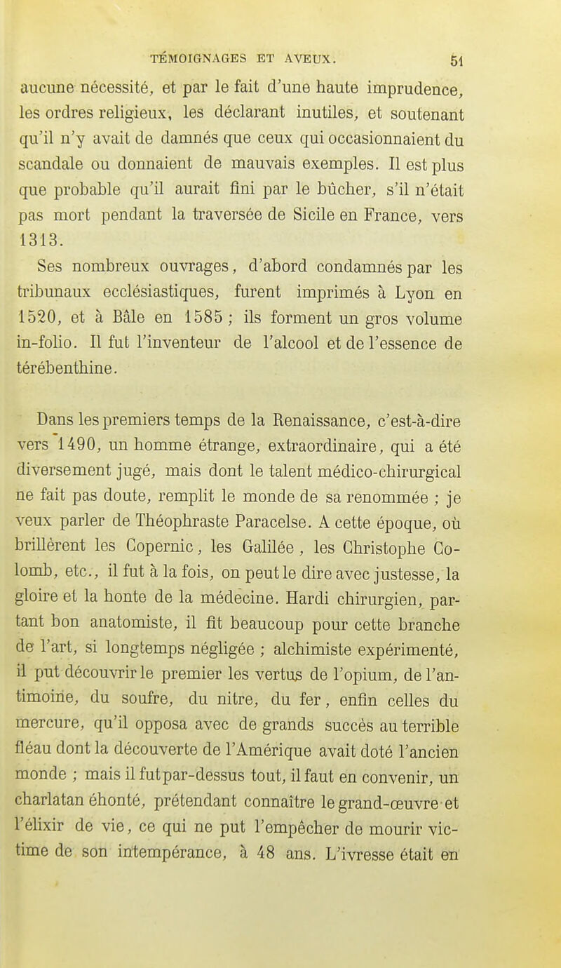 aucune nécessité, et par le fait d'une haute imprudence, les ordres religieux, les déclarant inutiles, et soutenant qu'il n'y avait de damnés que ceux qui occasionnaient du scandale ou donnaient de mauvais exemples. Il est plus que probable qu'il aurait fini par le bûcher, s'il n'était pas mort pendant la traversée de Sicile en France, vers 1313. Ses nombreux ouvrages, d'abord condamnés par les tribunaux ecclésiastiques, furent imprimés à Lyon en 1520, et à Bâle en 1585 ; ils forment un gros volume in-folio. Il fut l'inventeur de l'alcool et de l'essence de térébenthine. Dans les premiers temps de la Renaissance, c'est-à-dire vers 1490, un homme étrange, extraordinaire, qui a été diversement jugé, mais dont le talent médico-chirurgical ne fait pas doute, remplit le monde de sa renommée ; je veux parler de Théophraste Paracelse. A cette époque, où brillèrent les Copernic, les Galilée, les Christophe Co- lomb, etc., il fut à la fois, on peut le dire avec justesse, la gloire et la honte de la médecine. Hardi chirurgien, par- tant bon anatomiste, il fit beaucoup pour cette branche de l'art, si longtemps néghgée ; alchimiste expérimenté, il put découvrir le premier les vertus de l'opium, de l'an- timoine, du soufre, du nitre, du fer, enfin ceUes du mercure, qu'il opposa avec de grands succès au terrible fléau dont la découverte de l'Amérique avait doté l'ancien monde ; mais il futpar-dessus tout, il faut en convenir, un charlatan éhonté, prétendant connaître le grand-œuvre et l'éhxir de vie, ce qui ne put l'empêcher de mourir vic- time de son intempérance, à 48 ans. L'ivresse était en'