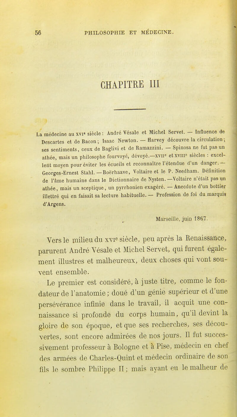 CHAPITRE m La médecine au xvi« siècle : André Vésale et Michel Servet. - Influence de Descartes et de Bacon; Isaac Newton. — Harvey découvre la circulation ; ses sentiments, ceux de Baglivi et de Ramazzini. — Spinosa ne fut pas un athée, mais un philosophe fourvoyé, dévoyé.-xvii« etxviii^ siècles : excel- lent moyen pour éviter les écueils et reconnaître l'étendue d'un danger. — Georges-Ernest Stahl. — Boërhaave, Voltaire et le P. Needham. Définition de l'âme humaine dans le Dictionnaire de Nysten. —Voltaire n'était pas un athée, mais un sceptique, un pyrrhonien exagéré. — Anecdote d'un bottier illettré qui en faisait sa lecture habituelle. — Profession de foi du marquis d'Argens. Marseille, jmn IS67. Vers le milieu du xvie siècle, peu après la Renaissance, parurent André Vésale et Michel Servet, qui furent égale- ment illustres et malheureux, deux choses qui vont sou- vent ensemble. Le premier est considéré, à juste titre, comme le fon- dateur de l'anatomie ; doué d'un génie supérieur et d'une persévérance infinie dans le travail, il acquit une con- naissance si profonde du corps humain, qu'il devint la gloire de son époque, et que ses recherches, ses décou- vertes, sont encore admirées de nos jours. Il fut succes- sivement professeur à Bologne et à Pise, médecin en chef des armées de Charles-Quint et médecin ordinaire de son fils le sombre Philippe II ; mais ayant eu le malheur de