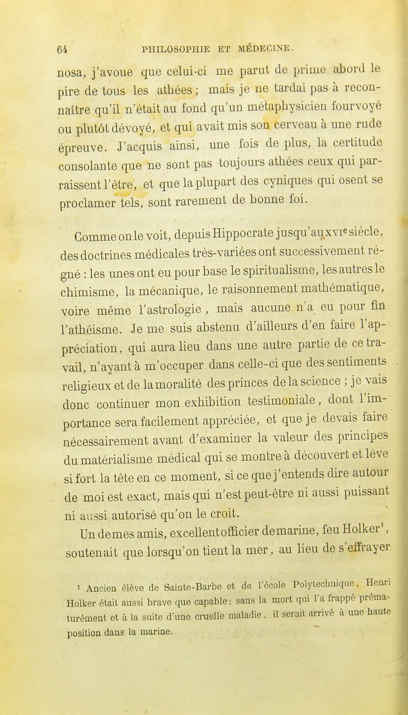 nosa, j'avoue que celui-ci me parut de prime abord le pire de tous les athées ; mais je ne tardai pas à recon- naître qu'il n'était au fond qu'un métaphysicien fourvoyé ou plutôt dévoyé, et qui avait mis son cerveau à une rude épreuve. J'acquis ainsi, une fois de plus, la certitude consolante que ne sont pas toujours athées ceux qui par- raissent l'être, et que la plupart des cyniques qui osent se proclamer tels, sont rarement de bonne foi. Comme on le voit, depuis Hippocrate jusqu'auxvie siècle, des doctrines médicales très-variées ont successivement ré- gné : les unes ont eu pour base le spirituaUsme, les autres le chimisme, la mécanique, le raisonnement mathématique, voire même l'astrologie , mais aucune n'a eu pour fin l'athéisme. Je me suis abstenu d'aiUeurs d'en faire l'ap- préciation, qui aura lieu dans une autre partie de ce tra- vail, n'ayant à m'occuper dans celle-ci que des sentiments rehgieux et de la moralité des princes de la science ; je vais donc continuer mon exhibition testimoniale, dont l'im- portance sera facilement appréciée, et que je devais faire nécessairement avant d'examiner la valeur des principes du matérialisme médical qui se montre à découvert et lève si fort la tête en ce moment, si ce que j'entends dire autour de moi est exact, mais qui n'est peut-être ni aussi puissant ni aussi autorisé qu'on le croit. Un demes amis, excellent officier demarine, feu Holker', soutenait que lorsqu'on tient la mer, au lieu de s'efFrayer • Ancien élève de Sainte-Barbe et de l'école Polytechnique, Henri Holker était aussi brave que capable; sans la mort qui l'a frappé préma- turément et à la suite d une cruelle maladie , il serait arrivé à une haute position dans la marine.