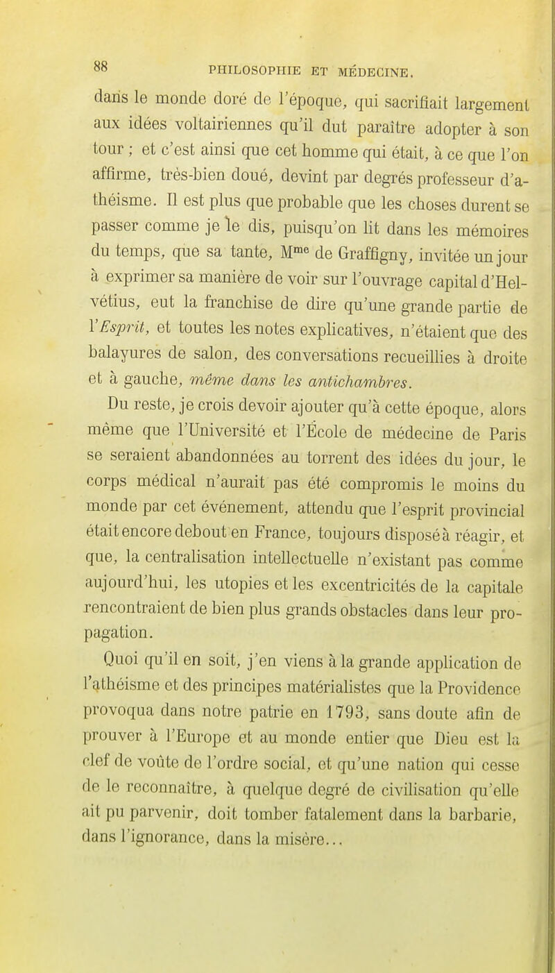 dans le monde doré de l'époque, qui sacrifiait largement aux idées voltairiennes qu'il dut paraître adopter à son tour ; et c'est ainsi que cet homme qui était, à ce que l'on affirme, très-bien doué, devint par degrés professeur d'a- théisme. Il est plus que probable que les choses durent se passer comme je le dis, puisqu'on Ht dans les mémoires du temps, que sa tante, M'^ de Graffîgny, invitée un jour à exprimer sa manière de voir sur l'ouvrage capital d'Hel- vétius, eut la franchise de dire qu'une grande partie de VEsprit, et toutes les notes exphcatives, n'étaient que des balayures de salon, des conversations recueillies à droite et à gauche, même dans les antichambres. Du reste, je crois devoir ajouter qu'à cette époque, alors même que l'Université et l'École de médecine de Paris se seraient abandonnées au torrent des idées du jour, le corps médical n'aurait pas été compromis le moins du monde par cet événement, attendu que l'esprit provincial était encore debout en France, toujours disposéà réagir, et que, la centralisation intellectuelle n'existant pas comme aujourd'hui, les utopies et les excentricités de la capitale rencontraient de bien plus grands obstacles dans leur pro- pagation. Quoi qu'il en soit, j'en viens à la grande appHcation de l'c^théisme et des principes matérialistes que la Providence provoqua dans notre patrie en 1793, sans doute afin de prouver à l'Europe et au monde entier que Dieu est la clef de voûte de l'ordre social, et qu'une nation qui cesse de le reconnaître, à quelque degré de civilisation qu'elle ait pu parvenir, doit tomber fatalement dans la barbarie, dans l'ignorance, dans la misère...