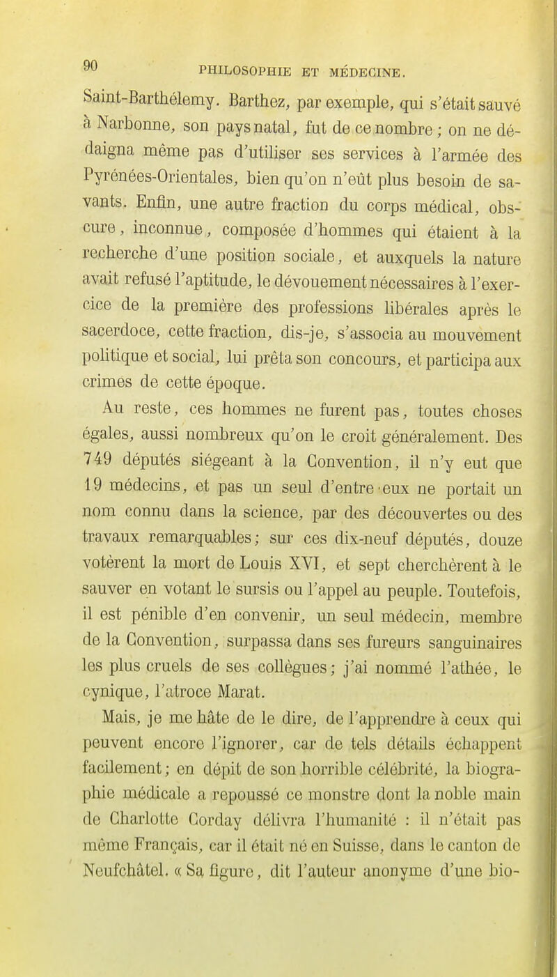 Samt-Barthélemy. Barthez, par exemple, qui s'était sauvé à Narbonne, son pays natal, fut de ce nombre ; on ne dé- daigna même pas d'utiliser ses services à l'armée des Pyrénées-Orientales, bien qu'on n'eût plus besoin de sa- vants. Enfin, une autre fraction du corps médical, obs- cure , inconnue, composée d'hommes qui étaient à la recherche d'une position sociale, et auxquels la nature avait refusé l'aptitude, le dévouement nécessaires à l'exer- cice de la première des professions Ubérales après le sacerdoce, cette fraction, dis-je, s'associa au mouvement poHtique et social, lui prêta son concours, et participa aux crimes de cette époque. Au reste, ces hommes ne furent pas, toutes choses égales, aussi nombreux qu'on le croit généralement. Des 749 députés siégeant à la Convention, il n'y eut que 19 médecins, et pas un seul d'entre'eux ne portait un nom connu dans la science, par des découvertes ou des travaux remarquables; sur ces dix-neuf députés, douze votèrent la mort de Louis XVI, et sept cherchèrent à le sauver en votant le sursis ou l'appel au peuple. Toutefois, il est pénible d'en convenir, un seul médecin, membre de la Convention, surpassa dans ses fureurs sanguinaires les plus cruels de ses collègues; j'ai nommé l'athée, le cynique, l'atroce Marat. Mais, je me hâte de le dire, de l'apprendi'e à ceux qui peuvent encore l'ignorer, car de tels détails échappent facilement ; en dépit de son horrible célébrité, la biogra- phie médicale a repoussé ce monstre dont la noble main de Charlotte Corday délivra l'humanité : il n'était pas même Français, car il était né en Suisse, dans le canton do Noufchâtel. « Sa figure, dit l'auteur anonyme d'une bio-