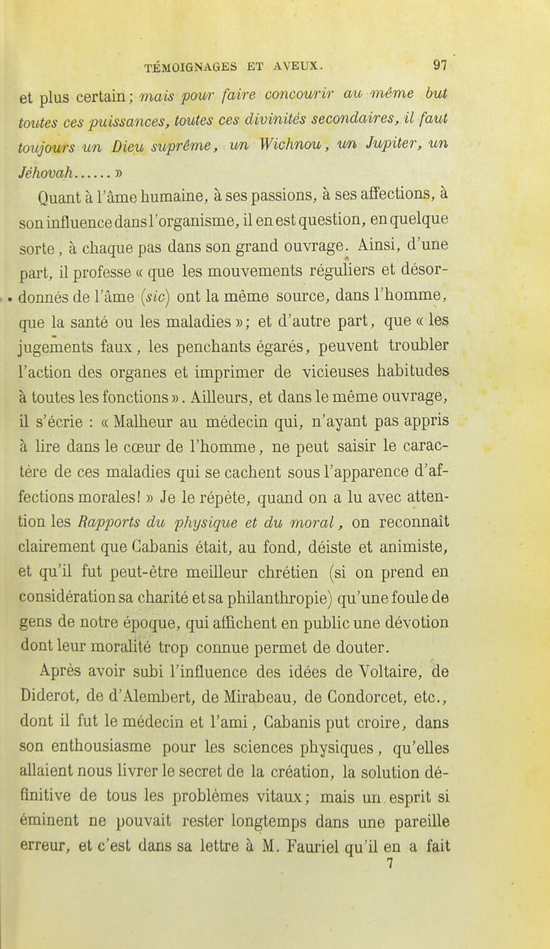 et plus certain ; mais pour faire concourir au même but toutes ces puissances, toutes ces divinités secondaires, il faut toujours un Dieu suprême, un Wichnou, un Jupiter, un Jéhovah » Quant à l'âme humaine, à ses passions, à ses affections, à son influence dansl'organisme, il en est question, en quelque sorte, à chaque pas dans son grand ouvrage. Ainsi, d'une part, il professe « que les mouvements réguliers et désor- .. donnés de l'âme (sic) ont la même source, dans l'homme, que la santé ou les maladies »; et d'autre part, que « les jugements faux, les penchants égarés, peuvent troubler l'action des organes et imprimer de vicieuses habitudes à toutes les fonctions ». Ailleurs, et dans le même ouvrage, il s'écrie : « Malheur au médecin qui, n'ayant pas appris à hre dans le cœur de l'homme, ne peut saisir le carac- tère de ces maladies qui se cachent sous l'apparence d'af- fections morales! » Je le répète, quand on a lu avec atten- tion les Rapports du physique et du moral, on reconnaît clairement que Cabanis était, au fond, déiste et animiste, et qu'il fut peut-être meilleur chrétien (si on prend en considération sa charité et sa philanthropie) qu'une foule de gens de notre époque, qui affichent en public une dévotion dont leur moralité trop connue permet de douter. Après avoir subi l'influence des idées de Voltaire, de Diderot, de d'Alembert, de Mirabeau, de Gondorcet, etc., dont il fut le médecin et l'ami, Cabanis put croire, dans son enthousiasme pour les sciences physiques, qu'eUes allaient nous livrer le secret de la création, la solution dé- finitive de tous les problèmes vitaux ; mais un. esprit si éminent ne pouvait rester longtemps dans une pareille erreur, et c'est dans sa lettre à M. Fauriel qu'il en a fait