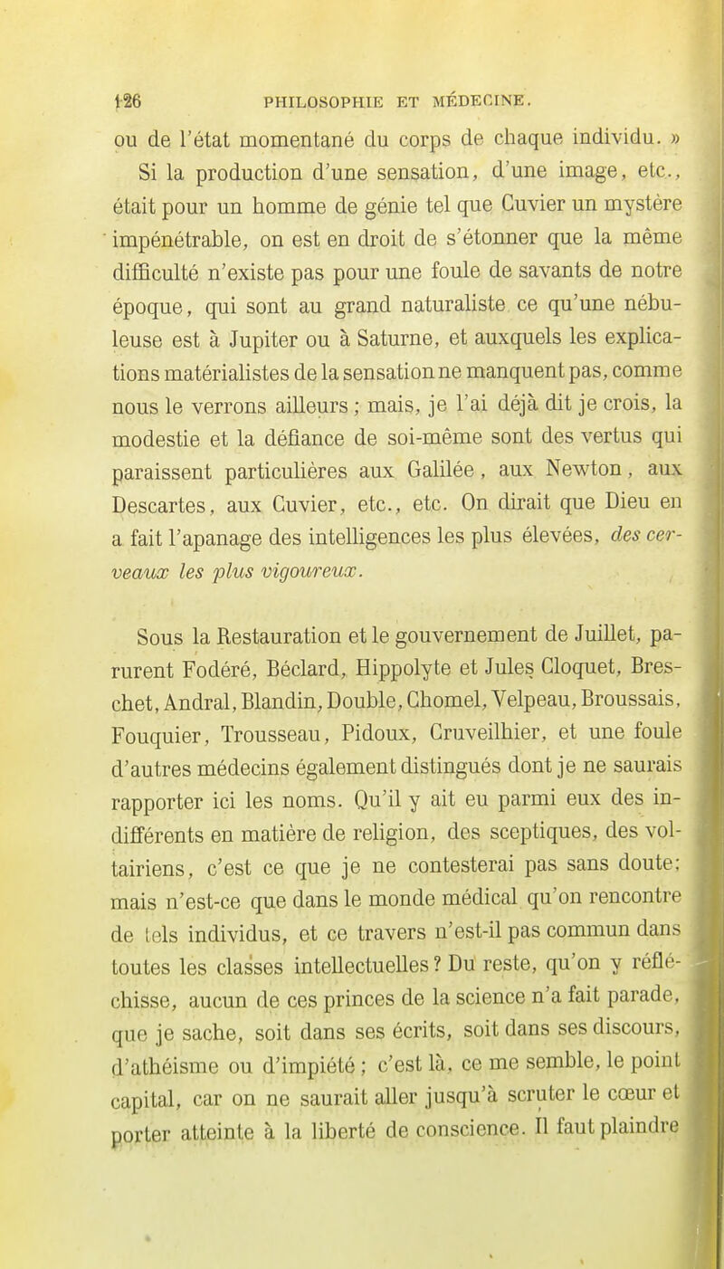 OU de l'état momentané du corps de chaque individu. » Si la production d'une sensation, d'une image, etc., était pour un homme de génie tel que Cuvier un mystère • impénétrable, on est en droit de s'étonner que la même difficulté n'existe pas pour une foule de savants de notre époque, qui sont au grand naturaliste ce qu'une nébu- leuse est à Jupiter ou à Saturne, et auxquels les explica- tions matériahstes de la sensation ne manquent pas, comme nous le verrons ailleurs ; mais, je l'ai déjà dit je crois, la modestie et la défiance de soi-même sont des vertus qui paraissent particufières aux Gahlée, aux Newton, aux Descartes, aux Cuvier, etc., etc. On dirait que Dieu eu a fait l'apanage des inteUigences les plus élevées, des cer- veaux les plus vigoureux. Sous la Restauration et le gouvernement de JuiUet, pa- rurent Fodéré, Béclard, Hippolyte et Jules Gloquet, Bres- chet, Andral, Blandin, Double, Ghomel, Velpeau, Broussais, Fouquier, Trousseau, Pidoux, Gruveilbier, et une foule d'autres médecins également distingués dont je ne saurais rapporter ici les noms. Qu'il y ait eu parmi eux des in- différents en matière de religion, des sceptiques, des vol- tairiens, c'est ce que je ne contesterai pas sans doute; mais n'est-ce que dans le monde médical qu'on rencontre de tels individus, et ce travers n'est-il pas commun dans toutes les classes inteUectueUes ? Du reste, qu'on y réflé- chisse, aucun de ces princes de la science n'a fait parade, que je sache, soit dans ses écrits, soit dans ses discours, d'athéisme ou d'impiété ; c'est là, ce me semble, le point capital, car on ne saurait afier jusqu'à scruter le cœur et porter atteinte à la liberté de conscience. Il faut plaindre