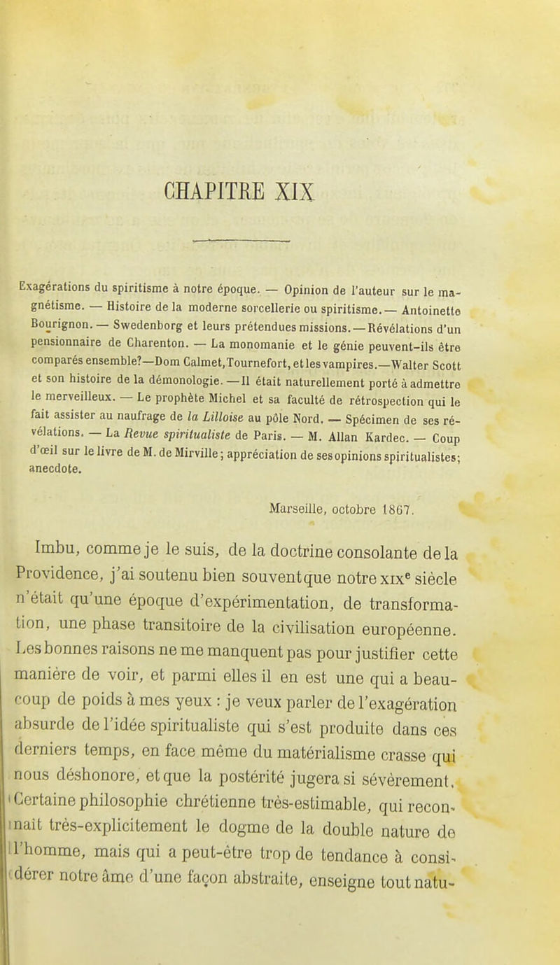 Exagérations du spiritisme à notre époque. — Opinion de l'auteur sur le ma- gnétisme. — Histoire de la moderne sorcellerie ou spiritisme. — Antoinette Bourignon. — Swedenborg et leurs prétendues missions. —Révélations d'un pensionnaire de Charenton. — La monomanie et le génie peuvent-ils être comparés ensemble?—Dom Calmet.Tournefort, etlesvampires.—Walter Scott et son histoire de la démonologie. — Il était naturellement porté à admettre le merveilleux. — Le prophète Michel et sa faculté de rétrospection qui le fait assister au naufrage de la Lilloise au pôle Nord. — Spécimen de ses ré- vélations. — La Revue spiritualiste de Paris. — M. AUan Kardec. — Coup d'oeil sur le livre de M. de Mirville; appréciation de ses opinions spiritualistes; anecdote. Marseille, octobre 1867. Imbu, comme je le suis, de la doctrine consolante delà Providence, j'ai soutenu bien souvent que notre xix^ siècle n'était qu'une époque d'expérimentation, de transforma- tion, une phase transitoire de la civilisation européenne. Les bonnes raisons ne me manquent pas pour justifier cette manière de voir, et parmi elles il en est une qui a beau- coup de poids à mes yeux : je veux parler de l'exagération absurde de l'idée spiritualiste qui s'est produite dans ces derniers temps, en face même du matérialisme crasse qui nous déshonore, et que la postérité jugera si sévèrement. ' Certaine philosophie chrétienne très-estimable, qui recon^ malt très-explicitement le dogme de la double nature de 1 l'homme, mais qui a peut-être trop de tendance à consi^ idérer notre âme d'une façon abstraite, enseigne toutnatu-