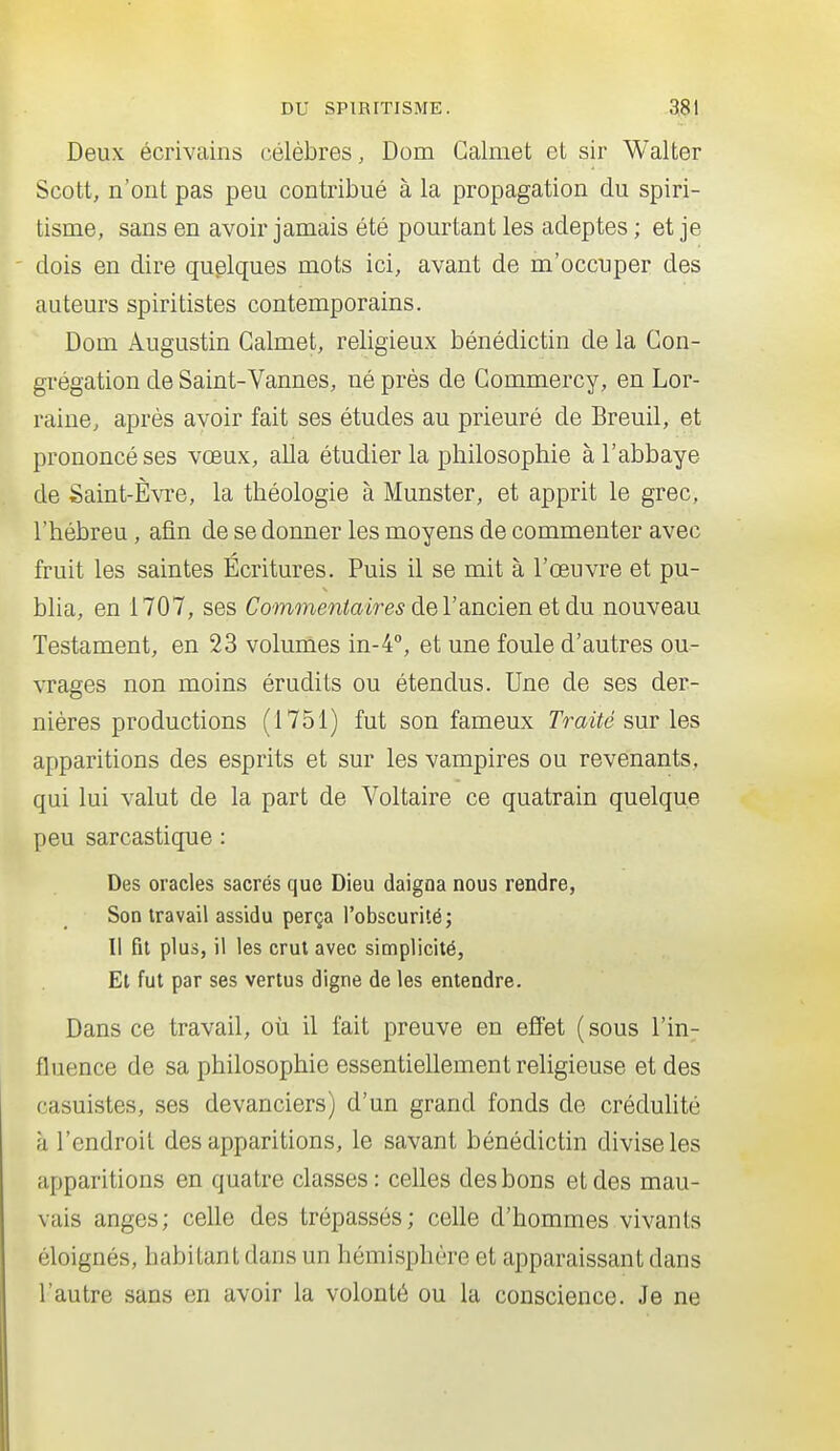 Deux écrivains célèbres, Dom Galmet et sir Walter Scott, n'ont pas peu contribué à la propagation du spiri- tisme, sans en avoir jamais été pourtant les adeptes ; et je ' dois en dire quplques mots ici, avant de m'occnper des auteurs spirilistes contemporains. Dom Augustin Galmet, religieux bénédictin de la Con- grégation de Saint-Vannes, né près de Gommercy, en Lor- raine, après avoir fait ses études au prieuré de Breuil, et prononcé ses vœux, alla étudier la philosophie à l'abbaye de Saint-Èvre, la théologie à Munster, et apprit le grec, l'hébreu, afin de se donner les moyens de commenter avec fruit les saintes Écritures. Puis il se mit à l'œuvre et pu- blia, en 1707, ses Commentaires deYRncien et àn nouveau Testament, en 23 volumes in-4'', et une foule d'autres ou- vrages non moins érudits ou étendus. Une de ses der- nières productions (1751) fut son fameux Traité s\ir les apparitions des esprits et sur les vampires ou revenants, qui lui valut de la part de Voltaire ce quatrain quelque peu sarcastique : Des oracles sacrés que Dieu daigna nous rendre, Son travail assidu perça l'obscurité; Il fit plus, il les crut avec simplicité, Et fut par ses vertus digne de les entendre. Dans ce travail, oii il fait preuve en eJffet (sous l'in- fluence de sa philosophie essentiellement religieuse et des casuistes, ses devanciers) d'un grand fonds de crédulité à l'endroit des apparitions, le savant bénédictin divise les apparitions en quatre classes: celles des bons et des mau- vais anges; celle des trépassés; celle d'hommes vivants éloignés, habitant dans un hémisphère et apparaissant dans l'autre sans en avoir la volonté ou la conscience. Je ne