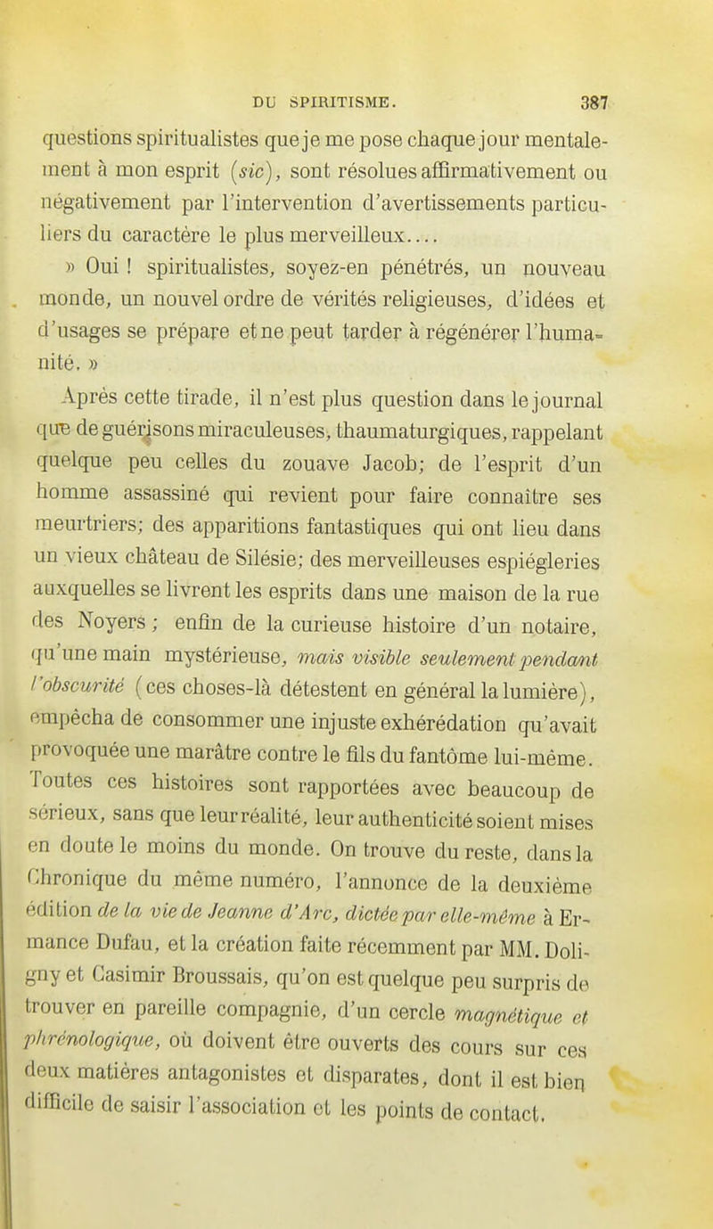 questions spiritualistes que je me pose chaque jour mentale- ment à mon esprit (sic), sont résolues affirmativement ou négativement par l'intervention d'avertissements particu- liers du caractère le plus merveilleux » Oui ! spiritualistes, soyez-en pénétrés, un nouveau monde, un nouvel ordre de vérités religieuses, d'idées et d'usages se prépare et ne peut tarder à régénérer l'huma» nité. » Après cette tirade, il n'est plus question dans le journal que de guér^sons miraculeuses, thaumaturgiques, rappelant quelque peu celles du zouave Jacob; de l'esprit d'un homme assassiné qui revient pour faire connaître ses meurtriers; des apparitions fantastiques qui ont lieu dans un vieux château de Silésie; des merveilleuses espiègleries auxquelles se hvrent les esprits dans une maison de la rue des Noyers ; enfin de la curieuse histoire d'un notaire, qu'une main mystérieuse, mais visible seulement jmidcmt /'obscurité (ces choses-là détestent en général la lumière), empêcha de consommer une injuste exhérédation qu'avait provoquée une marâtre contre le fils du fantôme lui-même. Toutes ces histoires sont rapportées avec beaucoup de sérieux, sans que leurréaUté, leur authenticité soient mises en doute le moins du monde. On trouve du reste, dans la Chronique du même numéro, l'annonce de la deuxième édition de la vie de Jeanne d'Arc, dictée par elle-même à Er- mance Dufau, et la création faite récemment par MM. Doli- gny et Casimir Broussais, qu'on est quelque peu surpris de trouver en pareille compagnie, d'un cercle magnétique et phrénologique, où doivent être ouverts des cours sur ces deux matières antagonistes et disparates, dont il est bien difficile de saisir l'association et les points de contact.