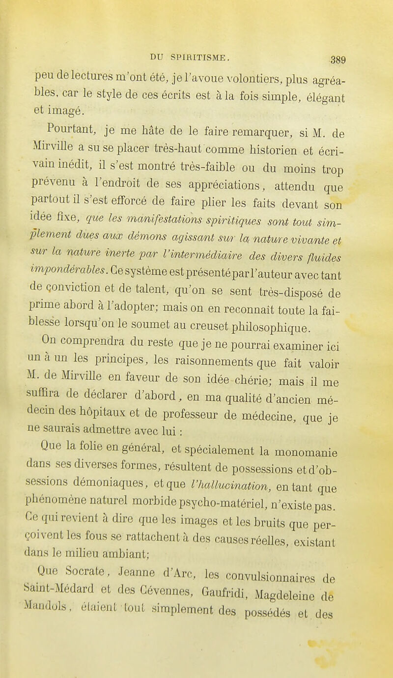 peu de lectures m'ont été, je l'avoue volontiers, plus agréa- bles, car le style de ces écrits est à la fois simple, élégant et imagé. Pourtant, je me hâte de le faire remarquer, si M. de Mirville a su se placer très-haut comme historien et écri- vain inédit, il s'est montré très-faible ou du moins trop prévenu à l'endroit de ses appréciations, attendu que partout il s'est efforcé de faire plier les faits devant son idée fixe, que les manifestations spiritiques sont tout sim- plement dues aux démons agissant sur la nature vivante et sur la natw^e inerte par l'intermédiaire des divers fluides impondérables. Ce système est présentéparl'auteur avec tant de Qonviction et de talent, qu'on se sent très-disposé de prime abord à l'adopter; mais on en reconnaît toute la fai- blesse lorsqu'on le soumet au creuset philosophique. On comprendra du reste que je ne pourrai examiner ici un à un les principes, les raisonnements que fait valoir M. de Mirville en faveur de son idée chérie; mais il me suffira de déclarer d'abord, en ma qualité d'ancien mé- decin des hôpitaux et de professeur de médecine, que je ne saurais admettre avec lui : Que la foUe en général, et spécialement la monomanie dans ses diverses formes, résultent de possessions et d'ob- sessions démoniaques, et que l'hallucination, entant que phénomène naturel morbide psycho-matériel, n'existe pas. Ce qui revient à dire que les images et les bruits que per- çoivent les fous se rattachent à des causes réelles, existant dans le miheu ambiant; Que Socrate, .Jeanne d'Arc, les convulsionnaires de bamt-Médard et des Gévennes, Gaufridi, Magdeleine de Manduls. étaient tout simplement des possédés et des