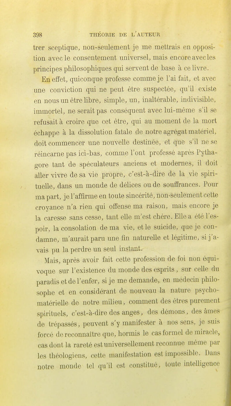 trer sceptique, non-seulement je me mettrais en opposi- tion avec le consentement universel, mais encore avec les principes philosophiques qui servent de base à ce livre. En effet, quiconque professe comme je l'ai fait, et avec une conviction qui ne peut être suspectée, qu'il existe en nous un être libre, simple, un, inaltérable, indivisible, immortel, ne serait pas conséquent avec lui-même s'il se refusait à croire que cet être, qui au moment de la mort échappe à la dissolution fatale de notre agrégat matériel, doit commencer une nouvelle destinée, et que s'il ne se réincarne pas ici-bas, comme l'ont professé après Pytha- gore tant de spéculateurs anciens et modernes, il doit aller vivre de sa vie propre, c'est-à-dire de la vie spiri- tuelle, dans un monde de déhces ou de souffrances. Pour ma part, je l'affirme en toute sincérité, non-seulement cette croyance n'a rien qui offense ma raison, mais encore je la caresse sans cesse, tant elle m'est chère. Elle a été l'es- poir, la consolation de ma vie, et le suicide, que je con- damne, m'aurait paru une fin naturelle et légitime, si j'a- vais pu la perdre un seul instant. Mais, après avoir fait cette profession de foi non équi- voque sur l'existence du monde des esprits, sur ceUe du paradis et de l'enfer, si je me demande, en médecin philo- sophe et en considérant de nouveau la nature psycho- matérielle de notre milieu, comment des êtres purement spirituels, c'est-à-dire des anges, des démons, des âmes de trépassés, peuvent s'y manifester à nos sens, je suis forcé de reconnaître que, hormis le cas formel de miracle, cas dont la rareté est universellement reconnue même par les théologiens, cette manifestation est impossible. Dans notre monde tel qu'il est constitué, toute inteUigence