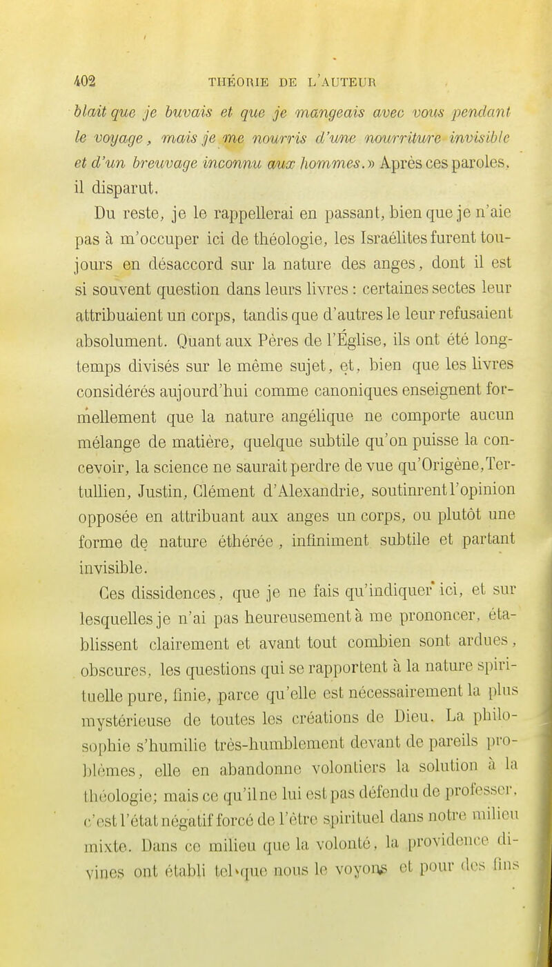 hlait que je buvais et que je mangeais avec vous jyendant le voyage, mais je me nourris d'une nourriture invisible et d'un breuvage inconnu aux hommes, y) Après ces paroles, il disparut. Du reste, je le rappellerai en passant, bien que je n'aie pas à m'occuper ici de théologie, les Israélites furent tou- jours en désaccord sur la nature des anges, dont il est si souvent question dans leurs livres : certaines sectes leur attribuaient un corps, tandis que d'autres le leur refusaient absolument. Quant aux Pères de l'Église, ils ont été long- temps divisés sur le même sujet, et, bien que les livres considérés aujourd'hui comme canoniques enseignent for- mellement que la nature angéhque ne comporte aucun mélange de matière, quelque subtile qu'on puisse la con- cevoir, la science ne saurait perdre de vue qu'Origène,Ter- tullien, Justin, Clément d'Alexandrie, soutinrent l'opinion opposée en attribuant aux anges un corps, ou plutôt une forme de nature éthérée , infiniment subtile et partant invisible. Ces dissidences, que je ne fais qu'indiquer ici, et sur lesquelles je n'ai pas heureusement à me prononcer, éta- blissent clairement et avant tout combien sont ardues, obscures, les questions qui se rapportent à la nature spiri- tuelle pure, finie, parce qu'elle est nécessairement la plus mystérieuse de toutes les créations de Dieu. La philo- sophie s'humilie très-humblement devant de pareils pro- blèmes, elle en abandonne volontiers la solution à la théologie; mais ce qu'il ne lui est pas défendu do professer, c'est l'état négatif forcé de l'être spirituel dans notre milieu mixte. Dans ce milieu que la volonté, la providence di- vines ont établi tehque nous le voyons et pour des fin.^