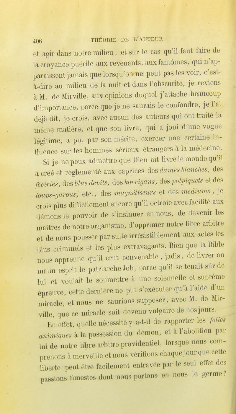 et agir dans notre milieu, et sur le cas qu'il faut faire de la croyance puérile aux revenants, aux fantômes, qui n'ap- paraissent jamais que lorsqu'on ne peut pas les voir, c'est- à-dire au milieu de la nuit et dans l'obscurité, je reviens à M. de Mirville, aux opinions duquel j'attache beaucoup d'importance, parce que je ne saurais le confondre, je l'ai déjà dit, je crois, avec aucun des auteurs qui ont traité la même matière, et que son livre, qui a joui d'une vogue légitime, a pu, par son mérite, exercer une certaine in- fluence sur les hommes sérieux étrangers à la médecine. Si je ne peux admettre que Dieu ait livré le monde qu'il a créé et réglementé aux caprices des dames blcmches, des feeiries, desblue devils, àes Jwrrigans, àes polpiquets et des loups-garous, etc., des magnétiseurs et des medmms, je crois plus difficilement encore qu'il octroie avec facilité aux démons le pouvoir de s'insinuer en nous, de devenir les maîtres de notre organisme, d'opprimer notre libre arbitre et de nous pousser par suite irrésistiblement aux actes les plus criminels et les plus extravagants. Bien que la Bible nous apprenne qu'il crut convenable, jadis, délivrer au malin esprit le patriarche Job, parce qu'il se tenait sûr de lui et voulait le soumettre à une solennelle et suprême épreuve, cette dernière ne put s'exécuter qu'à l'aide d'un miracle, et nous ne saurions supposer, avec M. de Mir- ville, (luc ce miracle soit devenu vulgaire de nos jours. En effet, quelle nécessité y a-t-il de rapporter les folies amwAgues à la possession du démon, et à l'abolition par lui de noire libre arbitre providentiel, lorsque nous com- prenons à merveille et nous vérifions chaque jour que cette liberté peut être facilement entravée par le seul effet des passions funestes dont nous portons en nous le germe ?