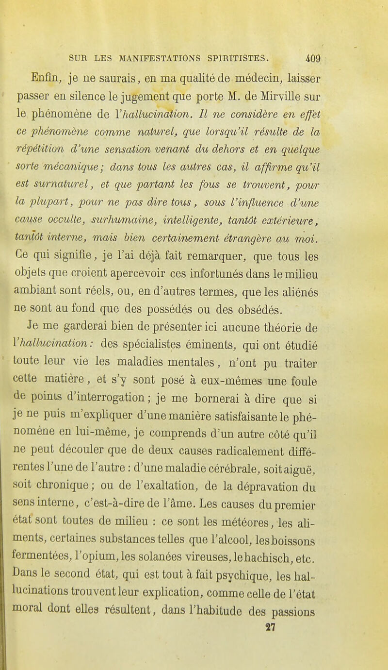 Enfin, je ne saurais, en ma qualité de médecin, laisser passer en silence le jugement que porte M. de Mirville sur le phénomène de l'hallucination. Il ne considère en effet ce phénomène comme naturel, que lorsqu'il résulte de la répétition d'une sensation venant du dehors et en quelque sorte mécanique; dans tous les autres cas, il affirme qu'il est su/rnaturel, et que partant les fous se trouvent, pour la plupart, pour ne pas dire tous, sous l'influence d'une cause occulte, surhumaine, intelligente, tantôt extérieure, tantôt interne, mais bien certainement étrangère au moi. Ce qui signifie, je l'ai déjà fait remarquer, que tous les objets que croient apercevoir ces infortunés dans le milieu ambiant sont réels, ou, en d'autres termes, que les aliénés ne sont au fond que des possédés ou des obsédés. Je me garderai bien de présenter ici aucune théorie de l'hallucination : des spécialistes éminents, qui ont étudié toute leur vie les maladies mentales, n'ont pu traiter cette matière, et s'y sont posé à eux-mêmes une foule de points d'interrogation ; je me bornerai à dire que si je ne puis m'expliquer d'une manière satisfaisante le phé- nomène en lui-même, je comprends d'un autre côté qu'il ne peut découler que de deux causes radicalement diffé- rentes l'une de l'autre : d'une maladie cérébrale, soit aiguë, soit chronique ; ou de l'exaltation, de la dépravation du sens interne, c'est-à-dire de l'âme. Les causes du premier état sont toutes de miheu : ce sont les météores, les ah- ments, certaines substances telles que l'alcool, les boissons fermentées, l'opium, les solanées vireuses, le hachisch, etc. Dans le second état, qui est tout à fait psychique, les hal- lucinations trouvent leur explication, comme celle de l'état moral dont elles résultent, dans l'habitude des passions 27