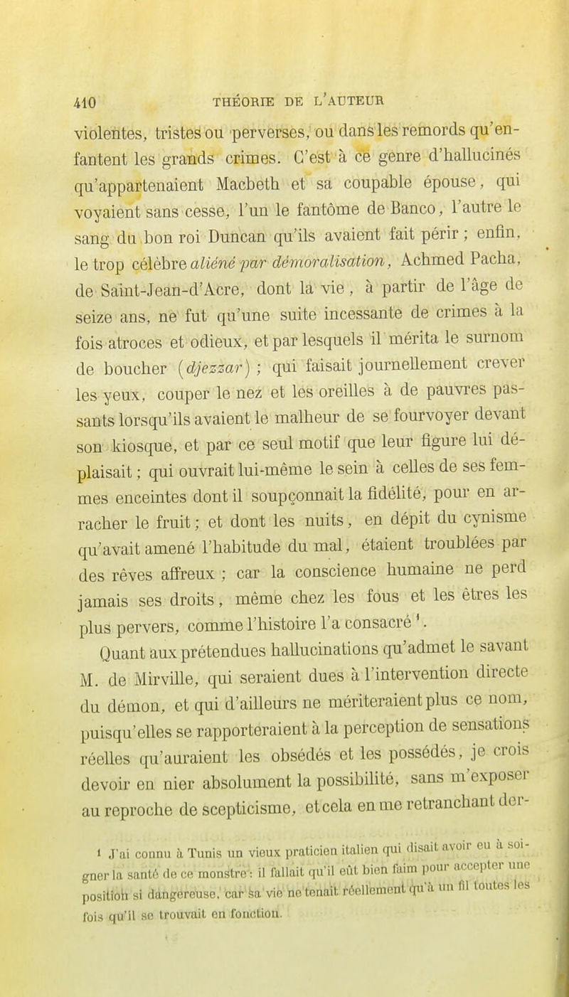 violentes, tristes ou perverses; ou dans les remords qu'en- fantent les grands crimes. C'est à cé genre d'hallucinés qu'appartenaient Macbeth et sa coupable épouse, qui voyaient sans cesse, l'un le fantôme de Banco, l'autre le sang du bon roi Duncan qu'ils avaient fait périr; enfin, le trop célèhve aliéné pur démoraMsation, Achmed Pacha, de Saint-Jean-d'Acre, dont la vie , à partir de l'âge de seize ans, ne fut qu'une suite incessante de crimes à la fois atroces et odieux, et par lesquels ir mérita le surnom de boucher {djezzar) ; qui faisait journellement crever les yeux, couper le nez et les oreilles à de pauvres pas- sants lorsqu'ils avaient le malheur de se fourvoyer devant son kiosque, et par ce seul motif que leur figure lui dé- plaisait ; qui ouvrait lui-même le sein à celles de ses fem- mes enceintes dont il soupçonnait la fidéhté, pour en ar- racher le fruit ; et dont les nuits, en dépit du cynisme qu'avait amené l'habitude du mal, étaient troublées par des rêves affreux ; car la conscience humaine ne perd jamais ses droits, même chez les fous et les êtres les plus pervers, comme l'histoire l'a consacré '. Quant aux prétendues hallucinations qu'admet le savant M. de Mirville, qui seraient dues à l'intervention directe du démon, et qui d'ailleurs ne mériteraient plus ce nom, puisqu'elles se rapporteraient à la perception de sensations réelles qu'auraient les obsédés et les possédés, je crois devoir en nier absolument la possibilité, sans m'exposer au reproche de scepticisme, et cela en me retranchant dcr- 1 J'ai connu à Tunis un vieux praticien italien qui disait avoir eu à soi- gner la sant6 (le ce monstre : il fallait qu'il eût bien faim pour accepter uno positioh si dàngere\ise:bàf'k'vieiie'tena'it réellement 4u'à un fil toutes les fois qu'il 96 trouvait on fonction.