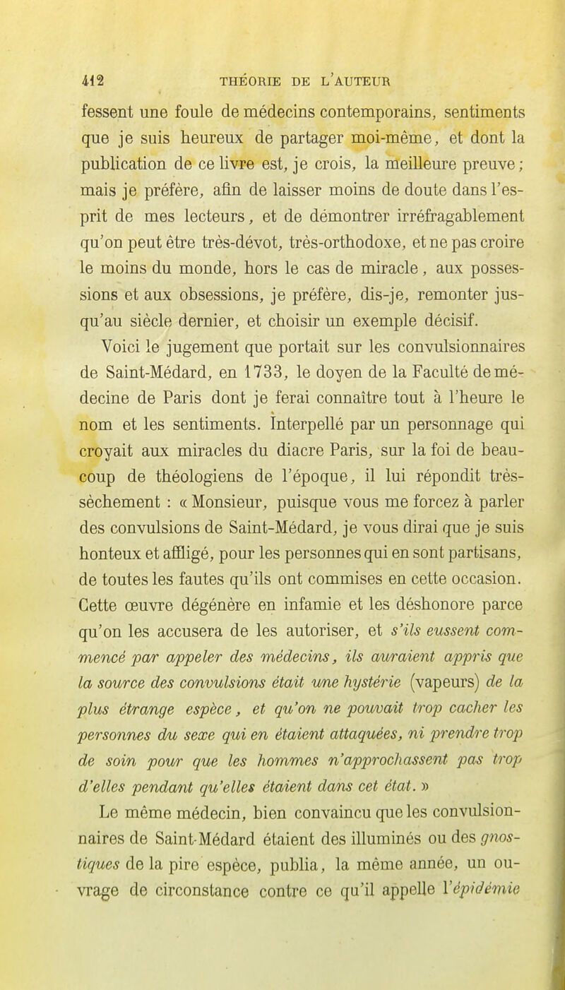 fessent une foule de médecins contemporains, sentiments que je suis heureux de partager moi-même, et dont la publication de ce livre est, je crois, la meilleure preuve; mais je préfère, afin de laisser moins de doute dans l'es- prit de mes lecteurs, et de démontrer irréfragablement qu'on peut être très-dévot, très-orthodoxe, et ne pas croire le moins du monde, hors le cas de miracle, aux posses- sions et aux obsessions, je préfère, dis-je, remonter jus- qu'au siècle dernier, et choisir un exemple décisif. Voici le jugement que portait sur les convulsionnaires de Saint-Médard, en 1733, le doyen de la Faculté de mé- decine de Paris dont je ferai connaître tout à l'heure le nom et les sentiments. Interpellé par un personnage qui croyait aux miracles du diacre Paris, sur la foi de beau- coup de théologiens de l'époque, il lui répondit très- sèchement : « Monsieur, puisque vous me forcez à parler des convulsions de Saint-Médard, je vous dirai que je suis honteux et affligé, pour les personnes qui en sont partisans, de toutes les fautes qu'ils ont commises en cette occasion. Cette œuvre dégénère en infamie et les déshonore parce qu'on les accusera de les autoriser, et s'ils eussent com- mencé par appeler des médecins, ils av/raient appris que la source des convulsions était une hystérie (vapeurs) de la plus étrange espèce, et qu'on ne pouvait trop cacher les personnes du sexe qui en étaient attaquées, ni prendre trop de soin pour que les hommes n'approchassent pas trop d'elles pendant qu'elles étaient dans cet état. » Le même médecin, bien convaincu que les convulsion- naires de Saint-Médard étaient des illuminés ou des gnos- tiques de la pire espèce, publia, la même année, un ou- vrage de circonstance contre ce qu'il appelle l'épidémie